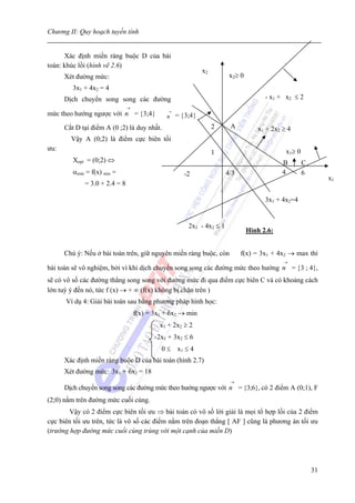 Chương II: Quy hoạch tuyến tính


      Xác định miền ràng buộc D của bài
toán: khúc lồi (hình vẽ 2.6)
                                                            x2
      Xét đường mức:                                                   x2≥ 0
         3x1 + 4x2 = 4
      Dịch chuyển song song các đường                                                - x1 + x2 ≤ 2
                               →
mức theo hướng ngược với n = {3;4}            →
                                              n = {3;4}
      Cắt D tại điểm A (0 ;2) là duy nhất.                       2     A          x1 + 2x2 ≥ 4
        Vậy A (0;2) là điểm cực biên tối
ưu:                                                                                         x1≥ 0
                                                                 1
         Xopt = (0;2) ⇔                                                                    B        C
         αmin = f(x) min =                          -2                4/3                  4        6
                                                                                                             x1
             = 3.0 + 2.4 = 8

                                                                                     3x1 + 4x2=4


                                                      2x1 - 4x2 ≤ 1
                                                                               Hình 2.6:


      Chú ý: Nếu ở bài toán trên, giữ nguyên miền ràng buộc, còn            f(x) = 3x1 + 4x2 → max thì
                                                                                           →
bài toán sẽ vô nghiệm, bởi vì khi dịch chuyển song song các đường mức theo hướng n = {3 ; 4},
sẽ có vô số các đường thẳng song song với đường mức đi qua điểm cực biên C và có khoảng cách
lớn tuỳ ý đến nó, tức f (x) → + ∞ (f(x) không bị chặn trên )
      Ví dụ 4: Giải bài toán sau bằng phương pháp hình học:
                                   f(x) = 3x1 + 6x2 → min
                                            x1 + 2x2 ≥ 2
                                          -2x1 + 3x2 ≤ 6
                                            0 ≤ x1 ≤ 4
      Xác định miền ràng buộc D của bài toán (hình 2.7)
      Xét đường mức: 3x1 + 6x2 = 18
                                                                       →
      Dịch chuyển song song các đường mức theo hướng ngược với n = {3;6}, có 2 điểm A (0;1), F
(2;0) nằm trên đường mức cuối cùng.
        Vậy có 2 điểm cực biên tối ưu ⇒ bài toán có vô số lời giải là mọi tổ hợp lồi của 2 điểm
cực biên tối ưu trên, tức là vô số các điểm nằm trên đoạn thẳng [ AF ] cũng là phương án tối ưu
(trường hợp đường mức cuối cùng trùng với một cạnh của miền D)




                                                                                                        31
 