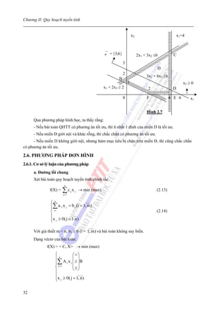 Chương II: Quy hoạch tuyến tính


                                                                         x2                            x1=4


                                                     →
                                                    n = {3;6}                 2x1 + 3x2 ≤6          C
                                                                 3
                                                                                         D
                                                                 2
                                                                                   3x1 + 6x2 ≤6
                                                             B
                                                                     1                                    x2 ≥ 0
                                                    x1 + 2x2 ≥ 2                    2              D

                                                                 0                 F              4 E 6       x1


                                                                                   Hình 2.7
     Qua phương pháp hình học, ta thấy rằng:
     - Nếu bài toán QHTT có phương án tối ưu, thì ít nhất 1 đỉnh của miền D là tối ưu.
     - Nếu miền D giới nội và khác rỗng, thì chắc chắn có phương án tối ưu.
     - Nếu miền D không giới nội, nhưng hàm mục tiêu bị chặn trên miền D, thì cũng chắc chắn
có phương án tối ưu.

2.6. PHƯƠNG PHÁP ĐƠN HÌNH
2.6.1. Cơ sở lý luận của phương pháp
     a. Đường lối chung
     Xét bài toán quy hoạch tuyến tính chính tắc
                        n
              f(X) =   ∑c x
                       j =1
                              j   j   → min (max)                                        (2.13)


               ⎧n                       ___

               ⎪∑ a ¹i x j = b i (i = 1, m)
               ⎪ j=
               ⎨                                                                         (2.14)
               ⎪              ___
               ⎪x j ≥ 0( j = 1.n )
               ⎩
                                          ____
     Với giả thiết m < n; b1 ≥ 0 (i = 1, m) và bài toán không suy biến.
     Dạng véctơ của bài toán:
             f(X) = < C, X> → min (max)
                  ⎧n           ⎛=⎞
                  ⎪            ⎜ ⎟
                  ⎪∑ A 1 x j ⎜ ≥ ⎟B
                  ⎨ j =1       ⎜≤⎟
                               ⎝ ⎠
                  ⎪
                  ⎪               ____

                  ⎩ x j ≥ 0( j = 1, n )


32
 