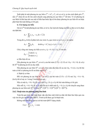 Chương II: Quy hoạch tuyến tính


      Xuất phát từ một phương án cực biên x(0) = (x01, x0n với cơ sở J0, ta tìm cách đánh giá x(0),
nếu x(0) chưa tối ưu thì tìm cách chuyển sang phương án cực biên x(1) tốt hơn. Vì số phương án
cực bkên là hữu hạn nên sau một số hữu hạn bước lập sẽ tìm được phương án cực biên tối ưu hoặc
phát hiện bài toán không có lời giải.
      b. Ước lượng các biến
      Giả sử x(0) là một phương án cực biên, cơ sở J0. Gọi Δklà ước lượng của biến xk theo cơ sở J0 được
xác định bởi:
                                                 ____
                Δk =    ∑ c j z jk − c k (k = 1, n)
                        j∈J 0


      Trong đó zjk là hệ số phân tích của véctơ Ak qua véctơ cơ sở Aj (j ∈ J0) nghĩa:
                                                                             _____
                Ak =    ∑z
                        j∈J 0
                                 A¹ ,
                                jk          do đó zjk = A-1j Ak (j ∈ J0, k = 1, n )

      Chú ý rằng ước lượng các biến cơ sở xj: Δj = 0 (∀j ∈ J0). Vì khi đó:
                      ⎧1 nÕu k = j
                Zjk = ⎨
                      ⎩0 nÕu k ≠ j
      c. Dấu hiệu tối ưu
       Nếu phương án cực biên x(0), cơ sở J0 của bài toán (2.13) - (2.15) có ∀Δk < 0 (> 0). (k ∉J0)
thì X(0) là phương án tối ưu duy nhất.
      Nếu phương án cực biên X()), cơ sở J0 thoả mãn dấu hiệu tối ưu mà ∃Δk = 0. (k ∉ J0) thì bài
toán có thể có phương án tối ưu khác ngoài X(0).
      d. Định lý cơ bản
      Đối với phương án cực biên X(0), cơ sở J0 của bài toán (2.13) - (2.15) mà ∃Δk > 0 (< 0),
(k∉J0) thì sẽ sảy ra 1 trong 2 trường hợp sau:
      Nếu có một Δk > 0 (< 0), (k ∉ J0) mà ∀zjk ≤ 0, (j ∉ J0) thì bài toán không có lời giải.
     Nếu mỗi Δk > 0 (< 0), (k ∉ J0) đều tồn tại ít nhất một Zjk > 0, (j ∉ J0) thì chuyển sang được
phương án cực biên mới X(1) tốt hơn X(0); f [X(1)] < f [X(0)] ([X(1)] > f[X(0)]).
2.6.2. Thuật toán của phương pháp đơn hình
       Toàn bộ quá trình tính toán được sắp xếp theo một trình tự chặt chẽ đảm bảo hiệu quả của
việc tìm lời giả của bài toán QHTT. Trình tự đó được gọi là thuật toán.
      Không mất tính tổng quát ta xét bài toán QHTT dạng chuẩn.
                          n
              f (x) =   ∑c x
                         j =1
                                 j   j   → min




                                                                                                     33
 