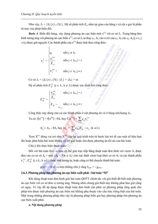 Chương II: Quy hoạch tuyến tính


       Như vậy, J1 = {J0{r}∪{S}}. Hệ số phân tích Zrs nằm tại giao của hãng r và cột s gọi là phần
tử trục của phép biến đổi.
      Bước 4. Biến đổi bảng, xây dựng phương án cực biên mới x(1) với cơ sở J1. Trong bảng đơn
hình tương ứng với phương án cực biến x(1), cơ sở J1 ta thay cs, As vào vị trí của cr, Ar các cj, Aj (j ≠ r, j
∈J0) được giữ nguyên. Các thành phần của x(1) được tính theo công thức:
                       ⎧
                       ⎪                 nếu j ∉ J0
                       ⎪0
                       ⎪ x ( 0)
                       ⎪
                  x2 = ⎨ r
                   j
                                         nếu j ∈ J0, j = r
                       ⎪ Z rs
                       ⎪        x (r 0 )
                       ⎪x j −
                          (0)
                                         Z js
                                         nếu j ∈ J0, j ≠ r
                       ⎪
                       ⎩        Z rs

      Cơ sở J1 = {J0{r}∪{S}: {J1} = {J0} = m
      Hệ số phân tích Z (jk) (j ∈ J1, k ∉ J1) được xác định bởi công thức:
                          1



                            ⎧ x (rk )
                                  0
                                      nếu j ∈ J0, j = r
                            ⎪
                            ⎪Z
                 Z (jk)
                     1
                          = ⎨ rs
                            ⎪Z − Z rk nếu j ∈ J0, j ≠ r
                                      Z
                            ⎪ jk Z rs js
                            ⎩
      Công thức này đúng cho cả các thành phần ở cột phương án và ở hàng ướclượng Δ1.
      Ta có: f[x(1)] = f[x(0)] - θΔ, hay f [x(1)] =     ∑c x
                                                        j∈J 1
                                                                j
                                                                    (1 )
                                                                    j



                 Δ 1 = Δ k - θΔ, hay Δ 1 =
                   k                   k       ∑c
                                               j∈J i
                                                       Þc   Z 1jk − c k (k ∉J1)

      Xem X(1) đóng vai trò như X(0), lập lại quá trình trên từ bước hai trở đi sau một số hữu hạn
lần hoặc phát hiện bài toán không có lời giải hoặc tìm được phương án tối ưu của bài toán.
      Chú ý khi thực hiện thuật toán:
      Đối với bài toán f(x) → max có thể giải trực tiếp bằng thuật toán đơn hình với véctơ A, được
đưa vào cơ sở có Δs = min {Δk < 0,k ∉ J0} còn xác định véctơ loại khỏi cơ sở Ar và các thành phần
x (j1) , Z (jk) (j ∈J1, k ∉J1) được tính tương tự, hoặc cũng có thể chuyển thành bài toán:
             1



                 g(x) = - f(x) → min những chú ý rằng fmax = - gmin.
2.6.3. Phương pháp tìm phương án cực biên xuất phát - bài toán “M”
      Khi dùng thuật toán đơn hình giải bài toán QHTT chính tắc với giả thiết đã biết một phương
án cực biên với cơ sở đơn vị tương ứng. Nhưng nhìn chung giả thiết này không phải bao giờ cũng
có ngay. Vì vậy để áp dụng được thuật toán đơn hình cần phải có phương pháp tổng quát cho
phép tìm được một phương án cực biên mà không phụ thuộc vào cấu trúc riêng biệt của bài toán.
Một trong những phương pháp như vậy là phương pháp biến giả hay phương pháp tìm phương án
cực biên xuất phát.
      a. Nội dung phương pháp
                                                                                                           35
 