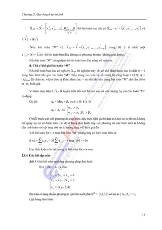 Chương II: Quy hoạch tuyến tính


                    ⎡ *                               ⎤
        X opt = X = ⎢ x 1 , x * ,....x * , 0,0,....,0 ⎥ thì bài toán ban đầu có Xopt = x* = (x 1 , x * ,...., x * ) và
        __      __*
                                                                                               *
                              2        n                                                             2          n
                    ⎢
                    ⎣                         m sè    ⎥
                                                      ⎦
  __*
f( x ) = f(x*).

                                           x opt = x = (x 1 , x * , ,....., x * + m ) trong đó ∃ ít nhất một
                                          __       __*
                                                          *
        Nếu bài toán “M” có                                     2             n
               ____
x * + i > 0(i = 1, m) thì bài toán ban đầu không có phương án nào (không giải được).
  n

        Nếu bài toán “M” vô nghiệm thì bài toán ban đầu cũng vô nghiệm.
        d. Chú ý khi giải bài toán “M”
        Nếu bài toán ban đầu có nghiệm Xopt thì nghiệm này chỉ có thể nhận được sau ít nhất m + 1
bảng đơn hình khi giải bài toán “M”. Nếu trong ma trận hệ số trong hệ ràng buộc (1.17): A =
(ajj)mxn đã chứa m1 véctơ đơn vị khác nhau (m1 < m) thì khi xây dựng bài toàn ”M” chỉ cần thêm
m -m1 biến giả.
                                __
        Vì hàm mục tiêu f ( x ) là tuyến tính đối với M nên các số ước lượng ΔK của bài toán “M”
có dạng:
        Do đó:              Δk = Mαk + βk (α,β ∈ R; k ∉ J)
                                      ⎡α k > α h
                            Δk > Δh ⇔ ⎢
                                      ⎣α k = α h ; β k > β h
       Ở mỗi bước cải tiến phương án cực biên, nếu một biến giả bị đưa ra khỏi cơ sở thì nó không
thể quay lại cơ sở được nữa. Do đó ở bảng đơn hình ứng với phương án cực biên mới ta không
cần tính toán với cột ứng với véctơ tương ứng với biến giả đó.
        Với bài toán f(x) → max bài toán “M” tương ứng có hàm mục tiêu là:
          __      n             m
        f( x ) = ∑ c j x j − M ∑ x n + i → max (M >> 0)
                  j=1          i =1

        Các điều kiện còn lại tương tự bài toán f(x) → min
2.6.4. Các bài tập mẫu
        Bài 1. Giải bài toán sau bằng phương pháp đơn hình.
                  f(x) = 2x3 + x4 → min
                          ⎧
                          ⎪x 1 + 2 x 3 + x 4 = 6
                          ⎪
                          ⎨x 2 + x 3 − 2 x 4 = 2
                          ⎪             ____
                          ⎪x j ≥ 0( j = 1,4 )
                          ⎩
        Bài toán có dạng chuẩn, phương án cực biên xuất phát:X(0) = (6,2,0,0) với cơ sở { A1, A2} = E2
        Lập bảng đơn hình:



                                                                                                                   37
 