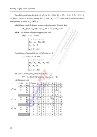 Chương II: Quy hoạch tuyến tính


     Tuy nhiên trong bảng đơn hình với x 2 có Δ3 = 0 (3 ∉ J0) và ∃Z23 = 5/6 > 0; Z33 = 1/3 > 0.
                                         0pt

Ta đưa A3 vào cơ sở sẽ được phương án Xopt khác. X0pt = X(3) = (5,0,6,18,0,0) nên bài toán có
thêm phương án tối ưu: x 2 = (5,0,6).
                         opt

     Vậy bài toán có vô số phương án tối ưu, tập phương án tối ưu có dạng:
                 {Xopt )={ λ x   1
                                 opt   + (1 − λ ) x 2 ;0 ≤ λ ≤ 1 } và fmin= -45
                                                    opt

     Bài 4. Giải bài toán bằng phương pháp đơn hình
                 f(x) = - x1 +x2 → max
                           ⎧− x 1 + x 3 + x 5 = 5
                           ⎪3x − x + 5x ≤ 10
                           ⎪ 1       4       5
                           ⎨x 2 − x 5 = 1
                           ⎪            ____
                           ⎪x ≥ 0( j = 1,5 )
                           ⎩ j
     Đưa bài toán về dạng chính tắc với biến phụ x6 ≥ 0
                 f (x) = - x1 + x2 → max
                           ⎧− x 1 + x 3 + x 5 = 5
                           ⎪3x = x + 5x + x = 10
                           ⎪ 1       4       5    6
                           ⎨x 2 − x 5 = 1
                           ⎪             ___
                           ⎪x ≥ 0( j = 1,6)
                           ⎩  j

     Bài toán có phương án cực biên xuất phát:
                 X(0) = (0,1,5,0,0,10) với cơ sở {A3, A6, A2} = E3
     Lập bảng đơn hình
           C1 Cơ A1 Phương                  -1     1    0      0     0     0
            sở   Cơ sở án                   A1     A2   A3     A4    A5    A6
             0    A1    5                   -1     0    1       0     1    0
x (0) ↔      0    A6   10                    3     0    0      -1     5    1
                  A2    1                    0     1    0       0    -1    0
                                  1           1    0     0      0    -1     0
             0        A3          3         -8/4   0     1     1/5    0   -1/5
x(1) ↔       0        A5          2          3/5   0     0    -1/5    1    1/5
             1        A2          3          3/5   1     0    -1/5    0    1/5
                                 3          8/5    0     0    -1/5   0    1/5
             0        A4         15         -8     0     5     1     0    -1
 x (2 ↔      0        A5          5         -1     0     1     0     1     0
             1        A2          6         -1     1     1     0     0     0
                                  6          0     0     1     0     0     0




40
 