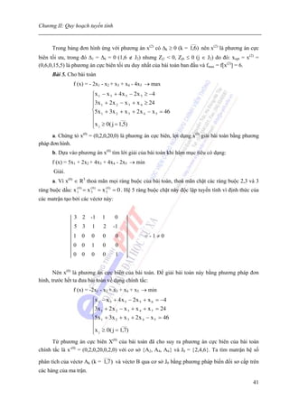 Chương II: Quy hoạch tuyến tính

                                                                        ___
      Trong bảng đơn hình ứng với phương án x(2) có Δk ≥ 0 (k = 1,6) nên x(2) là phương án cực
biên tối ưu, trong đó Δ1 = Δ6 = 0 (1,6 ∉ J2) nhưng Zj1 < 0, Zj6 ≤ 0 (j ∈ J2) do đó: xopt = x(2) =
(0,6,0,15,5) là phương án cực biên tối ưu duy nhất của bài toán ban đầu và fmax = f[x(2)] = 6.
      Bài 5. Cho bài toán
                f (x) = - 2x1 - x2 + x3 + x4 - 4x5 → max
                         ⎧x 1 − x 3 + 4 x 5 − 2 x 5 ≥ −4
                         ⎪3x + 2 x − x + x ≥ 24
                         ⎪ 1         2     3      4
                         ⎨5x 1 + 3x 2 + x 3 + 2 x 4 − x 5 = 46
                         ⎪             ___
                         ⎪x ≥ 0( j = 1,5)
                         ⎩ j
      a. Chứng tỏ x(0) = (0,2,0,20,0) là phương án cực biên, lợi dụng x(0) giải bài toán bằng phương
pháp đơn hình.
      b. Dựa vào phương án x(0) tìm lời giải của bài toán khi hàm mục tiêu có dạng:
      f (x) = 5x1 + 2x2 + 4x3 + 4x4 - 2x5 → min
       Giải.
      a. Vì x(0) ∈ R5 thoả mãn mọi ràng buộc của bài toán, thoả mãn chặt các ràng buộc 2,3 và 3
ràng buộc dấu: x 10 ) = x 30 ) = x 50 ) = 0 . Hệ 5 ràng buộc chặt này độc lập tuyến tính vì định thức của
                 (        (        (


các matrận tạo bởi các véctơ này:


                3 2 -1        1       0
                5 3      1    2       -1
                1 0      0    0       0           =-1≠0
                0 0      1    0       0
                0 0      0    0       1


       Nên x(0) là phương án cực biên của bài toán. Để giải bài toán này bằng phương pháp đơn
hình, trước hết ta đưa bài toán về dạng chính tắc:
                f (x) = -2x1 - x2 + x3 + x4 + x5 → min
                         ⎧x 1 − x 3 + 4 x 5 − 2 x 5 + x 6 = −4
                         ⎪3x + 2 x − x + x + x = 24
                         ⎪ 1         2      3     4     7
                         ⎨5x 1 + 3x 2 + x 3 + 2 x 4 − x 5 = 46
                         ⎪              ___
                         ⎪x ≥ 0( j = 1,7)
                         ⎩ j
      Từ phương án cực biên X(0) của bài toán đã cho suy ra phương án cực biên của bài toán
chính tắc là x-(0) = (0,2,0,20,0,2,0) với cơ sở {A2, A4, A6} và J0 = {2,4,6}. Ta tìm matrận hệ số
                               ____
phân tích của véctơ Ak (k = 1,7 ) và véctơ B qua cơ sở J0 bằng phương pháp biến đổi sơ cấp trên
các hàng của ma trận.

                                                                                                      41
 