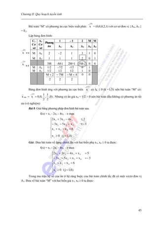 Chương II: Quy hoạch tuyến tính

                                                                      __( 0 )
          Bài toán “M” có phương án cực biên xuất phát: x = (0,0,0,2,1) với cơ sở đơn vị {A4, A5 }
= E2.
          Lập bảng đơn hình:
            C1 A 1                    1         -1            2       M M
                   Phương
            Cơ Cơ
                     án              A1         A2        A3          A4 A5
            sở sở
__( 0 )
  x ↔ M           A4      2          -2          1            3        1        0
             M    A5      1           1          1            2        0        1
__(1)
 x ↔                    3M    -M-1            2M+1 5M-2 0                       0
             M    A4    1/2    - 7/2           -1/2 0   1
             M    A3    1/2     1/2             1/2 1   0
                        M + 2 − 7M           −M+4 0     0
                         2       2               2

                                                                  __((1)                 ___
          Bảng đơn hình ứng với phương án cực biên x                       có Δk ≤ 0 (k = 1,5) nên bài toán “M” có:
__     __(1)
                1 1
x opt = x = 0,0, , ,0) . Nhưng có ẩn giả x4 = 1/2 > 0 nên bài toán đầu không có phương án tối
                2 2
ưu (vô nghiệm)
          Bài 8. Giải bằng phương pháp đơn hình bài toán sau.
                   f(x) = x1 - 2x2 - 4x3 → max
                              ⎧2 x 1 + 3x 2 − 4 x 5       ≤2
                              ⎪− 3 x − 5 x + x            ≤-3
                              ⎪      1      2      3
                              ⎨x 1 + x 2 − x 4 = 6
                              ⎪               ___
                              ⎪x ≥ 0 ( j = 1,4)
                              ⎩  j


          Giải. Đưa bài toán về dạng chính tắc với hai biến phụ x5, x6 ≥ 0 ta được:
                   f(x) = x1 - 2x2 - 4x3 → max
                               ⎧2 x 1 + 3x 2 − 4 x 5 + x 5        =5
                               ⎪− 3 x − 5 x + x + x               =-3
                               ⎪      1      2      3     6
                               ⎨x 1 + x 2 − x 4 = 6
                               ⎪               ___
                               ⎪x ≥ 0 ( j = 1,6)
                               ⎩ j
     Trong ma trận hệ số của ẩn ở hệ ràng buộc của bài toán chính tắc đã có một véctơ đơn vị
A5. Đưa về bài toán “M” với hai biến giả x7, x8 ≥ 0 ta được:




                                                                                                                45
 
