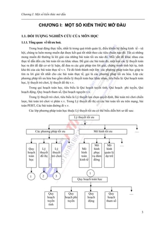 Chương I: Một số kiến thức mở đầu


               CHƯƠNG I: MỘT SỐ KIẾN THỨC MỞ ĐẦU

1.1. ĐỐI TƯỢNG NGHIÊN CỨU CỦA MÔN HỌC
1.1.1. Tổng quan về tối ưu hoá.
      Trong hoạt động thực tiễn, nhất là trong quá trình quản lý, điều khiển hệ thống kinh tế - xã
hội, chúng ta luôn mong muốn đạt được kết quả tốt nhất theo các tiêu chuẩn nào đó. Tất cả những
mong muốn đó thường là lời giải của những bài toán tối ưu nào đó. Mỗi vấn đề khác nhau của
thực tế dẫn đến các bài toán tối ưu khác nhau. Để giải các bài toán đó, một loạt các lý thuyết toán
học ra đời để đặt cơ sở lý luận, đề đưa ra các giải pháp tìm lời giải, chứng minh tính hội tụ, tính
khả thi của các bài toán thực tế v.v. Từ đó hình thành một lớp các phương pháp toán học giúp ta
tìm ra lời giải tốt nhất cho các bài toán thực tế, gọi là các phương pháp tối ưu hóa. Lớp các
phương pháp tối ưu hóa bao gồm nhiều lý thuyết toán học khác nhau, tiêu biểu là: Qui hoạch toán
học, lý thuyết trò chơi, lý thuyết đồ thị v.v.
     Trong qui hoạch toán học, tiêu biểu là Qui hoạch tuyến tính, Qui hoạch phi tuyến, Qui
hoạch động, Quy hoạch tham số, Qui hoạch nguyên v.v.
      Trong lý thuyết trò chơi, tiêu biểu là Lý thuyết lựa chọn quyết định, Bài toán trò chơi chiến
lược, bài toán trò chơi vi phân v.v. Trong Lý thuyết đồ thị có các bài toán tối ưu trên mạng, bài
toán PERT, Các bài toán đường đi v.v.
      Các lớp phương pháp toán học thuộc Lý thuyết tối ưu có thể biểu diễn bởi sơ đồ sau:

                                              Lý thuyết tối ưu



             Các phương pháp tối ưu                              Mô hình tối ưu                     .....



                                      .....                       Mô       Mô       .....
      Quy         Lý        Lý                      Mô           hình      hình
     hoạch      thuyết    thuyết                   hình          phục    quản lý
      toán      đồ thị   trò chơi                  toán         vụ đám    dự trữ
       học                                        kinh tế        đông



                                                            1
       1          2           3
                                                Quy hoạch toán học



                       Quy             Quy               Quy                Quy             .....
                      hoạch         hoạch phi           hoạch              hoạch
                      tuyến           tuyến             động              tham số
                       tính

                                                                                                            3
 