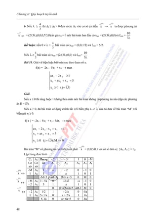 Chương II: Quy hoạch tuyến tính

                                                                                __( 0 )  __(1)
                           4
              b. Nếu λ ≥      thì Δ1 ≥ Δ3 > 0 đưa véctơ A1 vào cơ sở cải tiến x → x ta được phương án
                           3
__(1)
                                                                                                         10
 x      opt    = (2/(3λ),0,0,0,7/3,0) ẩn giả x6 = 0 nên bài toán ban đầu có xopt = (2/(3λ),0,0)và fmin =
                                                                                                         3λ
                                        4
              Kết luận: nếu 0 ≠ λ <       bài toán có xopt = (0,0,1/2) và fmin = 5/2.
                                        3
                        4                                         10
              Nếu λ ≥     bài toán có xopt =(2/(3λ),0,0) và fmin=
                        3                                         3λ
              Bài 10. Giải và biện luận bài toán sau theo tham số a:
                         f(x) = -2x1 - 5x2 + x3 → max
                                     ⎧
                                     ⎪ax 1 − 2 x 2 ≥ 1
                                     ⎪
                                     ⎨x 1 + ax 2 + x 3 = 5
                                     ⎪              ___
                                     ⎪x j ≥ 0 ( j = 1,3)
                                     ⎩
              Giải.
      Nếu a ≤ 0 thì ràng buộc 1 không thoả mãn nên bài toán không có phương án nào (tập các phương
án D = ∅).
      Nếu a > 0, đã bài toán về dạng chính tắc với biến phụ x4 ≥ 0, sau đó đưa về bài toán “M” với
biến giả x5 ≥ 0.
                __
              f( x ) = -2x1 - 5x2 + x3 - Mx5 → max
                      ⎧
                      ⎪ax 1 − 2 x 2 - x 4 + x 5 = 1
                      ⎪
                      ⎨x 1 + ax 2 + x 3 = 5
                      ⎪               ___
                      ⎪x j ≥ 0 ( j = 1,5); M >> 0
                      ⎩
                                                               ___( 0 )
              Bài toán “M” có phương án cực biên xuất phát x = (0,0,5,0,1 với cơ sở đơn vị: {A5, A3 } = E2.
              Lập bảng đơn hình
            A1 Phương - 2
                 C1               -5       1  0                           -M
            Cơ ánCơ     A1        A2      A3 A4                            A5
            sở    sở
__( 0 )     A5   -M1    a         -2      0 -1                            0
  x ↔       A5     5
                   1    1          a      1   0                           1
__(1)           -M+5 - aM+3 2M + a + 5    0   M                           0
 x ↔ - M A5 1 - 5a      0       - 2 - a2  -a - 1                          0
        - 2 A1     5    1          a      1   0                           1
 __(1)                  0   (2+a2)M-2a+5 aM-3 M                           0
  x ↔ -2 A        1/2   1       - 2/a     0 -1/a
              1
         1 A5 5- 1/a    0      a + 2/a    1 1/a
                 5- 3/a 0     a + 6/a+5   0 3/a


48
 