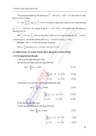 Chương II: Quy hoạch tuyến tính

                                                                           (0)
      Trong bảng đơn hình ứng với phương án x                                    : tồn tại Δ1 = - aM + 3 < 0, nên véctơ A1 được
đưa vào cơ sở, và chọn:
                ⎧1 5 ⎫   1 5
        θ = min ⎨ . ⎬ nếu > ⇔ 0<a<1/5,véctơ A3 được đưa ra khỏi cơ sở, ta được phương
                ⎩a 1 ⎭   2 1
   __( 0 )
án x OPT = (5.0,0,0,1- 5a), nhưng ẩn giả x5 = 1 -5a > 0 (a < 1/5) nên bài toán đầu không có
phương án tối ưu.
            1             1                                                          (1 )
       Nếu    ≤ 5 ⇔ a ≥ , véctơ A5 được đưa ra khỏi cơ sở, ta được phương án x opt = (1/a,0,5-
            a             5
1/a,0,0) ẩn giả x5 =0, nên bài toán ban đầu có xopt = (1/a,0,5-1/a) và fmin = 5-3/a.
       Kết luận: Nếu a < 1/5 bài toán ban đầu vô nghiệm
                 1
       Nếu a ≥     bài toán có: xopt = (1/a,0,5-1/a) và fmin=5-3/a.
                 5
2.7. ĐỐI NGẪU CỦA BÀI TOÁN QUY HOẠCH TUYẾN TÍNH.
2.7.1 Các dạng bài toán đối ngẫu.
       a, Bài toán đối ngẫu không đối xứng
       Xét bài toán qui hoạch tuyến tính dạng chính tắc.
                           n
                 f(X) =   ∑c x
                          j= 1
                                 j   j   → min                                                            (2.19)


                                                                     ⎧ n
                                                                     ⎪∑ aij x j = bi (i = 1, m)            (2.20)
                                                                     ⎨ j =1
                                                                     ⎪x ≥ 0          ( j = 1, n)           (2.21)
                                                                     ⎩ j
       Tương ứng với nó ta có bài toán đối ngẫu không đối xứng:
                                           n
                          ϕ(Y) =         ∑b y
                                          j= 1
                                                     i       i   → max                                     (2.22)


                                                                  ⎧m
                                                                  ⎪∑ aij x j ≤ c j ( j = 1, n)            (2.23)
                                                                  ⎨ i =1
                                                                  ⎪y ∈ R           (i = 1, m)             (2.24)
                                                                  ⎩ j
       b. Bài toán đối ngẫu đối xứng.
       Xét bài toán qui hoạch tuyến tính dạng chuẩn tắc.
                                          n
                          f(X) =         ∑c x
                                         j= 1
                                                 j       j   → min                                         (2.25)


                                                                    ⎧ n
                                                                    ⎪∑ aij x j ≥ bi (i = 1, m)             (2.26)
                                                                    ⎨ j =1
                                                                    ⎪x ≥ 0          ( j = 1, n)            (2.27)
                                                                    ⎩ j

                                                                                                                            49
 