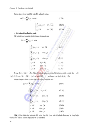 Chương II: Quy hoạch tuyến tính


      Tương ứng với nó ta có bài toán đối ngẫu đối xứng.
                          n
                ϕ(Y) =   ∑b y
                         j= 1
                                 i     i   → max                                   (2.28)


                                                    ⎧m
                                                    ⎪∑ aij x j ≤ c j ( j = 1, n)   (2.29)
                                                    ⎨ i =1
                                                    ⎪y ≥ 0           (i = 1, m)     (2.30)
                                                    ⎩ j
      c. Bài toán đối ngẫu tổng quát
      Xét bài toán qui hoạch tuyến tính dạng tổng quát sau:
                          n
                f(X) =   ∑c x
                         j= 1
                                 j     j   → min

                                 ⎧ n
                                 ⎪∑ aij x j = bi    (i ∈ I1 )                      (2.31)
                                 ⎪ j =1
                                 ⎪ n
                                 ⎪∑ aij x j ≥ bi     (i ∈ I 2 )                    (2.32)
                                 ⎪ j =1
                                 ⎪ n
                                 ⎨ a x ≤b
                                 ⎪∑ ij j       i     (i ∈ I 3 )                    (2.33)
                                   j =1
                                 ⎪
                                 ⎪xj ∈ R         ( j ∈ J1 )                        (2.34)
                                 ⎪x ≥ 0          ( j ∈ J2 )                        (2.35)
                                 ⎪ j
                                 ⎪xj ≤ 0         ( j ∈ J3 )                        (2.36)
                                 ⎩
      Trong đó: Ii , Ji (i = 1,3 ) - Tập chỉ số các phương trình, bất phương trình và các ẩn. ⏐I1⏐+
⏐I2⏐+⏐I3⏐= m , ⏐J1⏐+ ⏐J2⏐+⏐J3⏐= n Với ⏐Ii⏐,⏐Ji⏐- lực lượng của tập Ii, Ji (i = 1,3 ).
      Tương ứng với nó ta có bài toán đối ngẫu tổng quát sau:
                                 n
                   ϕ(Y) =       ∑b y
                                j= 1
                                           i   i   → max                           (2.37)


                                ⎧m
                                ⎪∑ aij y j = c j     ( j ∈ J1 )                     (2.20)
                                ⎪ i =1

                                ⎪m
                                ⎪∑ aij y j ≤ c j      ( j ∈ J2 )                   (2.38)
                                ⎪ i =1
                                ⎪m
                                ⎨∑ a y ≥ c            ( j ∈ J3 )                    (2.39)
                                ⎪ i =1 ij j    j

                                ⎪
                                ⎪yj ∈ R          (i ∈ I1 )                         (2.40)
                                ⎪y ≥ 0           (i ∈ I 2 )                        (2.41)
                                ⎪ j
                                ⎪yj ≤ 0
                                ⎩                (i ∈ I 3 )                        (2.42)

      Chú ý: Khi thành lập bài toán đối ngẫu cần chú ý ma trận hệ số các ẩn trong hệ ràng buộc
của hai bài toán là hai ma trận chuyển vị của nhau.

50
 
