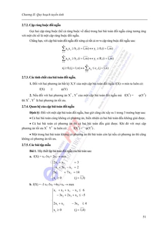 Chương II: Quy hoạch tuyến tính


2.7.2. Cặp ràng buộc đối ngẫu
     Gọi hai cặp ràng buộc (kể cả ràng buộc về dấu) trong hai bài toán đối ngẫu cùng tương ứng
với một chỉ số là một cặp ràng buộc đối ngẫu.
      Chẳng hạn, với cặp bài toán đối ngẫu đối xứng có tất cả m+n cặp ràng buộc đối ngẫu sau:
                                    n

                                   ∑a x
                                   j=1
                                         ij   j   ≥ bi ,(i = 1, m) ↔ yi ≥ 0,(i = 1, m)

                                    n

                                   ∑a x
                                   i=1
                                         ij   j   ≥ bi ,(i = 1, m) ↔ yi ∈ R,(i = 1,m)
                                                                 m
                                   xj ≥ 0,( j = 1,n) ↔ ∑ a ij ≤ ci ,( j = 1,n)
                                                                 i=1


2.7.3. Các tính chất của bài toán đối ngẫu.
      1. Đối với hai phương án bất kỳ X,Y của một cặp bài toán đối ngẫu f(X)→ min ta luôn có:
              f(X)       ≥        ϕ(Y)
      2. Nếu đối với hai phương án X* , Y* của một cặp bài toán đối ngẫu mà f(X*) =             ϕ(Y*)
thì X* , Y* là hai phương án tối ưu.
2.7.4. Quan hệ của cặp bài toán đối ngẫu
      Định lý: Đối với một cặp bài toán đối ngẫu, bao giờ cũng chỉ xẩy ra 1 trong 3 trường hợp sau:
      • Cả hai bài toán cùng không có phương án, hiển nhiên cả hai bài toán đều không giải được.
     • Cả hai bài toán có phương án thì cả hai bài toán đều giải được. Khi đó với mọi cặp
phương án tối ưu X* Y* ta luôn có:  f(X*) = ϕ(Y*) .
     • Một trong hai bài toán không có phương án thì bài toán còn lại nếu có phương án thì cũng
không có phương án tối ưu.
2.7.5. Các bài tập mẫu
      Bài 1. Hãy thiết lập bài toán đối ngẫu của bài toán sau:
      a. f(X) = x1-3x2+ 2x3 → min
                          ⎧2 x1 + x 2               =3
                          ⎪− x + 3x − x            =2
                          ⎪ 1         2   3
                          ⎨5x        + 7x3         = 14
                          ⎪ 1
                          ⎪x j ≥ 0                  ( j = 1,3)
                          ⎩
      b. f(X) = -3 x1-5x2 +4x3+x4 → max
                          ⎧x1 + x 2 + x 3 − x 4 ≤ 6
                          ⎪ − 3x + 2 x + x ≤ −5
                          ⎪
                          ⎪
                                   2     3      4

                          ⎨
                          ⎪2 x1 + x 2      − 3x 4 ≤ 4
                          ⎪
                          ⎪x j ≥ 0
                          ⎩                  ( j = 1,4 )

                                                                                                  51
 