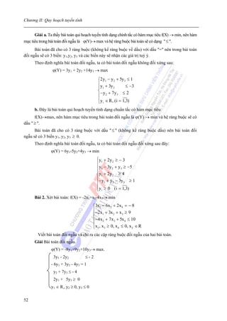 Chương II: Quy hoạch tuyến tính


      Giải a. Ta thấy bài toán qui hoạch tuyến tính dạng chính tắc có hàm mục tiêu f(X) → min, nên hàm
mục tiêu trong bài toán đối ngẫu là ϕ(Y)→ max và hệ ràng buộc bài toán sẽ có dạng " ≤ ".
      Bài toán đã cho có 3 ràng buộc (không kể ràng buộc về dấu) với dấu "=" nên trong bài toán
đối ngẫu sẽ có 3 biến: y1,y2, y3 và các biến này sẽ nhận các giá trị tuỳ ý.
      Theo định nghĩa bài toán đối ngẫu, ta có bài toán đối ngẫu không đối xứng sau:
                ϕ(Y) = 3y1 + 2y2 +14y3 → max

                                             ⎧2 y1 − y 2 + 5y 3 ≤ 1
                                             ⎪y + 3y            ≤ −3
                                             ⎪ 1       2
                                             ⎨− y + 7 y ≤ 2
                                             ⎪ 2          3

                                             ⎪y i ∈ R , ( i = 1,3)
                                             ⎩
      b. Đây là bài toán qui hoạch tuyến tính dạng chuẩn tắc có hàm mục tiêu
      f(X)→max, nên hàm mục tiêu trong bài toán đối ngẫu là ϕ(Y) → min và hệ ràng buộc sẽ có
dấu " ≥ ".
      Bài toán đã cho có 3 ràng buộc với dấu " ≤ " (không kể ràng buộc dấu) nên bài toán đối
ngẫu sẽ có 3 biến y1, y2, y3 ≥ 0.
      Theo định nghĩa bài toán đối ngẫu, ta có bài toán đối ngẫu đối xứng sau đây:
                ϕ(Y) = 6y1-5y2+4y3 → min
                                            ⎧y1 + 2 y 2 ≥ − 3
                                            ⎪
                                            ⎪y1 − 3y 2 + y 3 ≥ −5
                                            ⎪
                                            ⎨y1 + 2 y 2 ≥ 4
                                            ⎪− y + y − 3y ≥ 1
                                            ⎪ 1       2      3

                                            ⎪y i ≥ 0 ( i = 1,3)
                                            ⎩
      Bài 2. Xét bài toán: f(X) = -2x1+x2-4x3→ min
                                          ⎧3x1 − 6x 2 + 2 x 4 = − 8
                                          ⎪−2 x + 3x + x ≥ 9
                                          ⎪     1      2     3
                                          ⎨
                                          ⎪−4 x 2 + 7 x 3 + 5x 4 ≤ 10
                                          ⎪x1 , x 3 ≥ 0, x 4 ≤ 0, x 2 ∈ R
                                          ⎩
        Viết bài toán đối ngẫu và chỉ ra các cặp ràng buộc đối ngẫu của hai bài toán.
      Giải Bài toán đối ngẫu.
                ϕ(Y) = -8y1+9y2+10y3→ max.
                 3y1 - 2y2          ≤-2
                - 6y1 + 3y2 - 4y3 = 1
                 y2 + 7y3 ≤ - 4
                 2y1 + 5y3 ≥ 0
                y1 ∈ R,, y2 ≥ 0, y3 ≤ 0


52
 