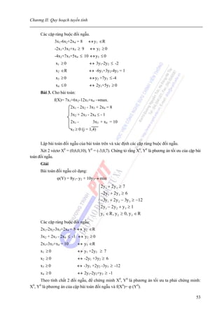 Chương II: Quy hoạch tuyến tính


      Các cặp ràng buộc đối ngẫu.
               3x1-6x2+2x4 = 8     ↔ y1 ∈R
               -2x1+3x2+x3 ≥ 9      ↔ y2 ≥ 0
               -4x2+7x3+5x4 ≤ 10 ↔ y3 ≤ 0
               x1 ≥ 0               ↔ 3y1-2y2 ≤ -2
               x2 ∈R               ↔ -6y1+3y2-4y3 = 1
               x3 ≥ 0               ↔ y2 +7y3 ≤ -4
               x4 ≤ 0               ↔ 2y1+5y3 ≥ 0
      Bài 3. Cho bài toán:
               f(X)= 7x1+6x2-12x3+x4 →max.
                        2x1 - 2x2 - 3x3 + 2x4 = 8
                        3x2 + 2x3 - 2x4 ≤ - 1
                        2x1 -        3x3 + x4 = 10
                        x3 ≥ 0 (j = 1,4)


      Lập bài toán đối ngẫu của bài toán trên và xác định các cặp ràng buộc đối ngẫu.
      Xét 2 véctơ X0 = (0,6,0,10), Y0 = (-3,0,7). Chứng tỏ rằng X0, Y0 là phương án tối ưu của cặp bài
toán đối ngẫu.
      Giải
      Bài toán đối ngẫu có dạng:
                ϕ(Y) = 8y1- y2 + 10y3→ min
                                           ⎧ 2 y1 + 2 y 3 ≥ 7
                                           ⎪ −2 y + 2 y ≥ 6
                                           ⎪
                                           ⎪
                                                  1       3

                                           ⎨−3y1 + 2 y 2 − 3y 3 ≥ −12
                                           ⎪2 y − 2 y + y ≥ 1
                                           ⎪ 1          2    3

                                           ⎪y1 ∈ R , y 2 ≥ 0, y 3 ∈ R
                                           ⎩
      Các cặp ràng buộc đối ngẫu:
      2x1-2x2-3x3+2x4 = 8 ↔ y1 ∈R
      3x2 + 2x3 - 2x4 ≤ -1 ↔ y2 ≥ 0
      2x1-3x3+x4 = 10        ↔ y3 ∈R
      x1 ≥ 0                 ↔ y1 +2y3 ≥ 7
      x2 ≥ 0                 ↔ -2y1 +3y2 ≥ 6
      x3 ≥ 0                 ↔ -3y1 +2y2 -3y3 ≥ -12
      x4 ≥ 0                 ↔ 2y1-2y2+y3 ≥ -1
      Theo tính chất 2 đối ngẫu, để chứng minh X0, Y0 là phương án tối ưu ta phải chứng minh:
X0, Y0 là phương án của cặp bài toán đối ngẫu và f(X0)= ϕ (Y0).

                                                                                                   53
 