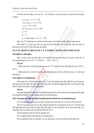 Chương II: Quy hoạch tuyến tính


      Với bài toán đối ngẫu, xét véctơ Y0 = (0,-3,0) thay vào hệ ràng buộc của bài toán đối ngẫu,
ta được:
             y1+y2-3y3 = -3 <-1 = VP.
             - 4y1+2y2-y3 = -6 <-5 =VP
               y1-y3 = 0 < 4 =VP.
             - 6y1+3y2+2y3 = -9 <-2 =VP.
             y1 = 0
             y2= -3
             y3 = 0 thoả mãn yj ≤ 0 , ( i = 1,3) .
      Như vậy Y0 là phương án của bài toán đối ngẫu, tức là bài toán đối ngẫu có phương án.
     Theo định lý về mối quan hệ của cặp bài toán đối ngẫu thì cả hai bài toán trên đều có
phương án tối ưu, tức là bài toán gốc giải được.

2.8. CÁC ĐỊNH LÝ ĐỐI NGẪU VÀ Ý NGHĨA CẶP BÀI TOÁN ĐỐI NGẪU
2.8.1.Định lý 1 (đối ngẫu).
      Nếu 1 trong 2 bài toán đối ngẫu có lời giải thì bài toán kia cũng có lời giải và khi đó với
mọi cặp phương án tối ưu X*, Y* ta luôn có: f(X*) = ϕ(Y*).
      Hệ quả
      1. Điều kiện cần và đủ để cặp phương án X*, Y* của hai bài toán đối ngẫu tối ưu là: f(X*) =
ϕ(Y*).
     2. Điều kiện cần và đủ để cặp bài toán đối ngẫu giải được là mỗi bài toán có ít nhất một
phương án.
2.8.2. Định lý 2 (về độ lệch bù).
      Điều kiện cần và đủ để 2 phương án X, Y của một cặp bài toán đối ngẫu tối ưu là trong các
cặp ràng buộc đối ngẫu nếu một ràng buộc thoả mãn với dấu bất đẳng thức thực sự (lỏng) thì ràng
buộc kia phải thoả mãn với dấu bằng(chặt).
      Hệ quả
      Nếu một ràng buộc là lỏng đối với một phương án tối ưu của bài toán này thì ràng buộc đối ngẫu
cuả nó phải là chặt đối với mọi phương án tối ưu của bài toán kia.
2.8.3. Ứng dụng của định lý độ lệch bù phân tích tính chất tối ưu của một phương án
      Cho X là phương án của bài toán gốc, để phân tích tính chất tối ưu của X ta làm như sau:
      Giả sử X là phương án tối ưu, theo định lý độ lệch bù mọi phương án tối ưu Y của bài toán
đối ngẫu phải thoả mãn chặt các ràng buộc đối ngẫu với các ràng buộc mà X thoả mãn lỏng. Các
ràng buộc này tạo thành một hệ phương trình đối với Y.
      Giải hệ phương trình này để tìm nghiệm nếu:
      Hệ vô nghiệm thì kết luận phương án X không tối ưu.
      Hệ có nghiệm thì thử các nghiệm vào các ràng buộc còn lại của bài toán đối ngẫu nếu:

                                                                                                 55
 
