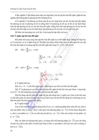 Chương II: Quy hoạch tuyến tính


     • Mọi nghiệm Y đều không thoả mãn các ràng buộc còn lại của bài toán đối ngẫu, nghĩa là mọi
nghiệm đều không phải là phương án thi X không tối ưu.
      • Có nghiệm Y là phương án (thoả mãn tất cả các ràng buộc còn lại của bài toán đối ngẫu)
thì phương án này là phương án tối ưu đồng thời X là phương án tối ưu, từ đó sẽ xác định được
toàn bộ tập phương án tối ưu của bài toán đối ngẫu. Đồng thời nhờ một phương án tối ưu nào đó
của bài toán đối ngẫu ta lại xác định được tập phương án tối ưu (nếu có) của bài toán gốc.
      Để khảo sát ứng dụng này ta sẽ lấy ví dụ trong bài tập mẫu (xét sau).
2.8.4. Ý nghĩa cặp bài toán đối ngẫu
      Khi phân tích song song một cặp bài toán đối ngẫu ta có thể nhận được những kết luận hay
cả về toán học cả về ý nghĩa king tế. Để phân tích được nhiều khía cạnh về mối quan hệ của cặp
bài toán đối ngẫu ta sử dụng cặp bài toán đối ngẫu đối xứng (7) → (9), (10)→(11):
                          n
      (P):      f(X) =   ∑c x
                         j= 1
                                j       j   → min


                                                    ⎧ n
                                                    ⎪∑ a ijx j ≥ b i      ( i = 1, m)
                                                    ⎨ j= 1
                                                    ⎪x ≥ 0        ( j = 1, n )
                                                    ⎩ j
                          m
       (P'): ϕ(Y) =      ∑b y
                         i =1
                                    i   i   → max

                                                     ⎧m
                                                     ⎪∑ a ijy j ≥ c j     ( j = 1, n )
                                                     ⎨ i =1
                                                     ⎪y ≥ 0        ( i = 1, m)
                                                     ⎩ i
      a. Ý nghĩa hình học
      Khi có cj > 0 , ∀ j thì biết ngay được 1 phương án cực biên của bài toán đối ngẫu.
       Nếu Y0 là phương án cực biên của bài toán đối ngẫu thì khi bài toán gốc thêm 1 ràng buộc
ta có (Y0 , 0) vẫn là phương án cực biên của bài toán đối ngẫu.
      Đôi khi dùng cặp bài toán đối ngẫu để giải gần đúng theo ý nghĩa sau: Giải cả hai bài toán
và nếu hiệu giữa các giá trị tương ứng của các hàm mục tiêu đủ nhỏ thì dừng lại và phương án cực
biên thu được lấy làm nghiệm gần đúng.
      b. Ý nghĩa kinh tế
      Giả sử bài toán (P) mang nội dung kinh tế sau: có n phương pháp khác nhau để sản xuất m
loại sản phẩm. Khi sử dụng 1 đơn vị thời gian cho phương pháp j (j= 1,n ) sẽ thu được đồng thời
ai j đơn vị sản phẩm i (i= 1,m ) và mất một chi phí là cj (j= 1,n ). Nhu cầu xã hội về sản phẩm i là
bi (i= 1,m ).

      Hãy xác định các khoảng thời gian xj sử dụng mỗi mỗi phương pháp j (j= 1,n ) sao cho tổng
chi phí sản xuất là nhỏ nhất với điều kiện tổng số đơn vị sản phẩm i mỗi loại sản xuất ra không ít
hơn bi (i= 1,m ).

56
 