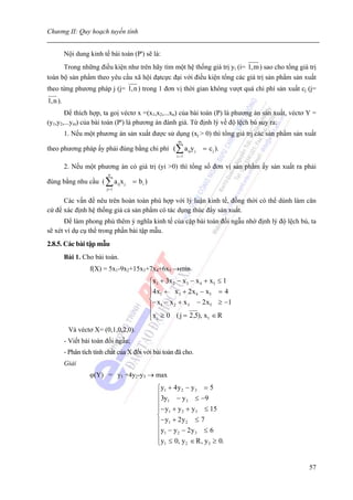 Chương II: Quy hoạch tuyến tính


         Nội dung kinh tế bài toán (P') sẽ là:
      Trong những điều kiện như trên hãy tìm một hệ thống giá trị yi (i= 1,m ) sao cho tổng giá trị
toàn bộ sản phẩm theo yêu cầu xã hội đạtcực đại với điều kiện tổng các giá trị sản phẩm sản xuất
theo từng phương pháp j (j= 1,n ) trong 1 đơn vị thời gian không vượt quá chi phí sản xuất cj (j=
1,n ).
       Để thích hợp, ta goị véctơ x =(x1,x2,...xn) của bài toán (P) là phương án sản xuất, véctơ Y =
(y1,y2,...ym) của bài toán (P') là phương án đánh giá. Từ định lý về độ lệch bù suy ra:
         1. Nếu một phương án sản xuất được sử dụng (xj > 0) thì tổng giá trị các sản phẩm sản xuất
                                                        m
theo phương pháp ấy phải đúng bằng chi phí (∑ a ijy j             = c j ).
                                                        i =1

         2. Nếu một phương án có giá trị (yi >0) thì tổng số đơn vị sản phẩm ấy sản xuất ra phải
                           n
đúng bằng nhu cầu ( ∑ a ijx j        = bi )
                          j= 1

      Các vấn đề nêu trên hoàn toàn phù hợp với lý luận kinh tế, đồng thời có thể dùnh làm căn
cứ để xác định hệ thống giá cả sản phẩm có tác dụng thúc đẩy sản xuất.
       Để làm phong phú thêm ý nghĩa kinh tế của cặp bài toán đối ngẫu nhờ định lý độ lệch bù, ta
sẽ xét ví dụ cụ thể trong phần bài tập mẫu.
2.8.5. Các bài tập mẫu
         Bài 1. Cho bài toán.
                   f(X) = 5x1-9x2+15x3+7x4+6x5 →min
                                              ⎧x1 + 3x 2 − x 3 − x 4 + x5 ≤ 1
                                              ⎪4 x + x + 2 x − x = 4
                                              ⎪ 1        3       4     5
                                              ⎨ − x − x + x − 2 x ≥ −1
                                              ⎪ 1      2      3        5

                                              ⎪x j ≥ 0 ( j = 2 ,5), x1 ∈ R
                                              ⎩
          Và véctơ X= (0,1,0,2,0).
         - Viết bài toán đối ngẫu;
         - Phân tích tính chất của X đối với bài toán đã cho.
         Giải
                   ϕ(Y) = y1 +4y2-y3 → max
                                                ⎧y1 + 4 y 2 − y 3 = 5
                                                ⎪3y − y ≤ −9
                                                ⎪ 1         3

                                                ⎪− y1 + y 2 + y 3 ≤ 15
                                                ⎨
                                                ⎪− y1 + 2 y 2 ≤ 7
                                                ⎪y1 − y 2 − 2 y 3 ≤ 6
                                                ⎪
                                                ⎩y1 ≤ 0, y 2 ∈ R , y 3 ≥ 0.


                                                                                                 57
 