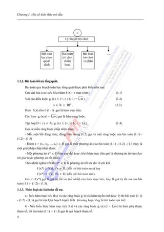 Chương I: Một số kiến thức mở đầu




                                                3
                                        Lý thuyết trò chơi



                   Bài toán          Bài toán         Bài toán          .....
                   lựa chọn          trò chơi         trò chơi
                     quyết             chiến          vi phân
                     định              lược




1.1.2. Bài toán tối ưu tổng quát.
      Bài toán quy hoạch toán học tổng quát được phát biểu như sau:
      Cực đại hóa (cực tiểu hóa) hàm f (x) → max (min)                          (1.1)
      Với các điều kiện: gi (x) ≤ (=, ≥ ) bi (i = 1, m )                        (1.2)
                              x ∈ X. ⊂ IRn .                                    (1.3)
      Hàm f (x) cho ở (1 -1) gọi là hàm mục tiêu.
      Các hàm gi (x) (i = 1, m ) gọi là hàm ràng buộc.

      Tập hợp D = {x ∈ X | gi (x) ≤ (=, ≥) bi, i = 1m}
                                                   ,                            (1.4)
      Gọi là miền ràng buộc chấp nhận được.
       - Mỗi một bất đẳng thức, đẳng thức trong (1.2) gọi là một ràng buộc của bài toán (1.1) -
(1.2) - (1.3)
      - Điểm x = (x1, x2, ..., xn) ∈ D gọi là một phương án của bài toán (1.1) - (1.2) - (1.3) hay là
một giải pháp chấp nhận được.
       - Một phương án x* ∈ D làm cực đại (cực tiểu) hàm mục tiêu gọi là phương án tối ưu (hay
lời giải hoặc phương án tốt nhất).
      Theo định nghĩa trên thì x* ∈ D là phương án tối ưu khi và chỉ khi
                f (x*) ≥ f (x), ∀x ∈ D, (đối với bài toán max) hay
                f (x*) ≤ f(x), ∀x ∈ D, (đối với bài toán min).
      Giá trị f(x*) gọi là giá trị tối ưu (tốt nhất) của hàm mục tiêu, hay là giá trị tối ưu của bài
toán (1.1) - (1.2) - (1.3).
1.1.3. Phân loại các bài toán tối ưu.
       a - Nếu hàm mục tiêu f(x) và các ràng buộc gi (x) là hàm tuyến tính (bậc 1) thì bài toán (1.1)
- (1.2) - (1.3) gọi là một Qui hoạch tuyến tính . (trường hợp riêng là bài toán vận tải).
      b - Nếu biểu thức hàm mục tiêu f(x) và các ràng buộc gi (x) (i = 1, m ) là hàm phụ thuộc
tham số, thì bài toán (1.1) ÷ (1.3) gọi là qui hoạch tham số.
4
 