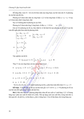 Chương II: Quy hoạch tuyến tính


      Dễ dàng thấy véctơ X = (0,1,0,2,0) thoả mãn mọi ràng buộc của bài toán nên X- là phương
án của bài toán đã cho.
      Phương án X thoả mãn chặt các ràng buộc 1,2,3 và hai ràng buộc về dấu x1= x3 = x5 = 0 suy
ra X thoả mãn chặt 6 ràng buộc chặt
      Suy ra X không phải là phương án cực biên.
      Phương án X thoả mãn lỏng 2 ràng buộc về dấu; x2 = 1>0 và            x4 = 2>0.
      Giả sử X là phương án tối ưu, theo định lý về độ lệch bù mọi phương án tối ưu Y của bài
toán đối ngẫu phải thoả mãn hệ phương trình:
             ⎧y1 + 4 y 2 − y 3 = 5
             ⎪                       ⎧y1 + 4 y 2 − y 3 = 5
             ⎨3y1 − y 3 = −9       ⇔ ⎨
             ⎪− y + 2 y = 7          ⎩6y 2 − y 3 = 12
             ⎩ 1         2


        ⎧          1
        ⎪y1 = −3 + 3 y 3
        ⎪
        ⎪         1
      ⇒ ⎨y 2 = 2 + y 3
        ⎪         6
        ⎪y 3 ∈ R
        ⎪
        ⎩
      Vậy nghiệm của hệ là:
                                        1         1
                 Y = (y1,y2,y3) = ( −3 + y 3 , 2 + y 3 , y 3 ),   y3 ∈ R
                                        3         6
      Thay Y vào các ràng buộc còn lại của bài toán ta có:
                                      1        1
      •     -y1+y2+y3 ≤ 15 ⇒ 3-         y3 +2 + y3 +y3 ≤ 15 ⇒ y3 ≤ 12.(1)
                                      3        6
                                1       1
      •     y1-y1-2y3 ≤ 6 ⇒ -3 + y3 -2 - y3 -2y3 ≤ 6 ⇒ y3 ≥ -6 (2)
                                3       6
                        1
      •     y1 ≤ 0 ⇒ -3+ y3 ≤ 0 ⇒ y3 ≤ 9 (3)
                        3
      •     y3 ≥ 0 (4)
          Từ (1), (2), (3), (4) ⇒ Y muốn là phương án thì y3 phải thoả mãn điều kiện: 0 ≤ y3 ≤ 9
      Kết luận: X là phương án tối ưu của bài toán gốc và Y với 0 ≤ y3 ≤ 9 là phương án tối ưu
của bài toán đối ngẫu (theo định lý độ lệch bù).
      Bài 2. Một nhà máy có 3 phương pháp khác nhau để sản xuất ra 3 mặt hàng 1,2,3. số lượng
hàng loại i phải sản xuất tối thiểu là bi chiếc. Nếu áp dụng cách sản xuất thứ j trong một đơn vị
thời gian thì chi phí là cj và thu được ai j đơn vị hàng loại i. Các số liệu được cho trong bảng sau:




58
 