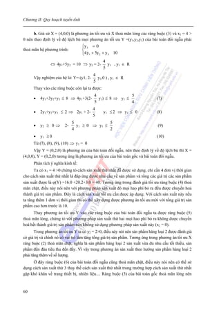 Chương II: Quy hoạch tuyến tính


      b. Giả sử X = (4,0,0) là phương án tối ưu và X thoả mãn lỏng các ràng buộc (3) và x1 = 4 >
0 nên theo định lý về độ lệch bù mọi phương án tối ưu Y =(y1,y2,y3) của bài toán đối ngẫu phải
                                   ⎧y 3 = 0
thoả mãn hệ phương trình:          ⎨
                                   ⎩4 y1 + 5y 2 + y 3 10
                                                4
                ⇔ 4y1+5y2 = 10 ⇒ y2 = 2-          y1 , y1 ∈ R
                                                5
                                         4
      Vậy nghiệm của hệ là: Y= (y1, 2-     y1,0 ) , y1 ∈ R
                                         5
      Thay vào các ràng buộc còn lại ta được:
                                          4                5
      •   4y1+3y2+y3 ≤ 8 ⇒ 4y1+3(2-         y1) ≤ 8 ⇒ y1 ≤                     (7)
                                          5                4
                                         4
      •   2y1+y2+y3 ≤ 2 ⇒ 2y1 + 2-              y1 ≤ 2 ⇒ y1 ≤ 0                (8)
                                         5
                             5                5
      •   y2 ≥ 0 ⇒      2-     y1 ≥ 0 ⇒ y 1 ≤                                  (9)
                             4                2
      •   y1 ≥ 0                                                               (10)
      Từ (7), (8), (9), (10) ⇒ y1 = 0
      Vậy Y = (0,2,0) là phương án của bài toán đối ngẫu, nên theo định lý về độ lệch bù thì X =
(4,0,0), Y = (0,2,0) tương ứng là phương án tối ưu của bài toán gốc và bài toán đối ngẫu.
      Phân tích ý nghĩa kinh tế:
       Ta có x1 = 4 >0 chứng tỏ cách sản xuất thứ nhất đẫ được sử dụng, chỉ cần 4 đơn vị thời gian
cho cách sản xuất thứ nhất là đáp ứng được nhu cầu về sản phẩm và tổng các giá trị các sản phẩm
sản xuất được là ϕ(Y) =16.0 +20.2+3.0 = 40. Tương ứng trong đánh giá tối ưu ràng buộc (4) thoả
mãn chặt, điều này nói nên với phương pháp sản xuất đó mọi hao phí bỏ ra đếu được chuyển hoá
thành giá trị sản phẩm. Đây là cách sản xuất tối ưu cần được áp dụng. Với cách sản xuất này nếu
ta tăng thêm 1 đơn vị thời gian thì có thể xây dựng được phương án tối ưu mới với tổng giá trị sản
phẩm cao hơn trước là 10.
      Thay phương án tối ưu Y vào các ràng buộc của bài toán đối ngẫu ta được ràng buộc (5)
thoả mãn lỏng, chứng tỏ với phương pháp sản xuất thứ hai mọi hao phí bỏ ra không được chuyển
hoá hết thành giá trị sản phẩm nên không sử dụng phương pháp sản xuất này (x2 = 0).
       Trong phương án tối ưu Y ta có y2 = 2>0, điều này nói nên sản phẩm hàng loại 2 được đánh giá
có giá trị và chính nó có vai trò làm tăng tổng giá trị sản phẩm. Tương ứng trong phương án tối ưu X
ràng buộc (2) thoả mãn chặt, nghĩa là sản phẩm hàng loại 2 sản xuất vừa đủ nhu cầu tối thiểu, sản
phẩm đến đâu tiêu thu đến đấy. Vì vậy trong phương án sản xuất theo hướng sản phẩm hàng loại 2
phải tăng thêm về số lượng.
     Ở đây ràng buộc (6) của bài toán đối ngẫu cũng thoả mãn chặt, điều này nói nên có thể sử
dụng cách sản xuất thứ 3 thay thế cách sản xuất thứ nhất trong trường hợp cách sản xuất thứ nhất
gặp khó khăn về trang thiết bị, nhiên liệu.... Ràng buộc (3) của bài toán gốc thoả mãn lỏng nên



60
 
