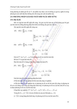 Chương II: Quy hoạch tuyến tính


trong phương án đánh giá tối ưu Y, sản phẩm này được xem là không có giá trị, nghĩa là trong
phương án sản xuất tiếp theo không nên chú trọng sản xuất sản phẩm này.

2.9. PHƯƠNG PHÁP GIẢI BÀI TOÁN ĐỐI NGẪU ĐỐI XỨNG
2.9.1. Đặt vấn đề.
      Đối với cặp bài toán đối ngẫu đối xứng , lời giải của bài toán này có thể thông qua lời giải
của bài toán kia (bằng phương pháp đơn hình) mà không cần giải trực tiếp nó.
      Xét cặp bài toán đối ngẫu đối xứng sau:
                           n
      (P):   f(X) =   ∑c x
                       j =1
                                      j           j       → max

                                                                   ⎧n
                                                                   ⎪∑ a ijx j ≤ b i (i = 1, m)
                                                                   ⎨ j=1
                                                                   ⎪x ≥ 0           ( j = 1, n)
                                                                   ⎩ j
                            n
      (Q):   ϕ(Y) =    ∑b yj =1
                                          i           i   → min

                                                                  ⎧m
                                                                  ⎪∑ a ijx j ≥ c j ( j = 1, n)
                                                                  ⎨ i =1
                                                                  ⎪y ≥ 0           (i = 1, m)
                                                                  ⎩ j
      Giả sử Y* =(y1*, y2*, ...,ym*) là phương án tối ưu của bài toán (Q).
      Để tìm Y* ta giải bài toán (P).
      Đưa bài toán (P) về dạng chính tắc, ta dược bài toán (P'):
                       n
      (P'): f(X) =    ∑c x
                      j =1
                                  j           j       → max

                                                              ⎧n
                                                              ⎪∑ a ij x j + x n + i = b i (i = 1, m)
                                                              ⎨ j=1
                                                              ⎪x ≥ 0                ( j = 1, n + m)
                                                              ⎩ j
      Giải bài toán (P') bằng phương pháp đơn hình:
      • Nếu bài toán (P') vô nghiệm thì bài toán (Q) cũng vô nghiệm.
      • Nếu bài toán (P') có nghiệm tức có phương án tối ưu thì bà toán (Q) cũng có phương án
tối ưu và từ dòng cuối cùng của bảng đơn hình ứng với phương án tối ưu của bài toán (P') ta suy
ra được phương án tối ưu của bài toán (Q).
      Công thức suy nghiệm: Y* =(y1*, y2*, ...,ym*) = (Δ*n+1, Δ*n+2,....., Δ*n+m).
      Trong đó Δ*n+i , (i= 1, m ) là các số kiểm tra của các biến phụ xn+i ≥ 0,

      (i= 1, m ) trong bảng đơn hình ứng với phương án tối ưu của bài toán (P')).


                                                                                                       61
 