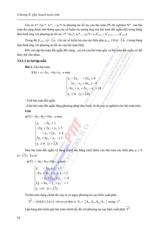 Chương II: Quy hoạch tuyến tính


      Giả sử x* =(x1*, x2*, ...,xn*) là phương án tối ưu của bài toán (P) thì nghiệm X* của bài
toán đó cũng được tìm thông qua các số kiểm tra tương ứng của bài toán đối ngẫu (Q) trong bảng
đơn hình ứng với phương án tối ưu. x* =(x1*, x2*, ...,xn*) = (-Δ*m+1,- Δ*m+2,....., -Δ*m+n).
      Trong đó Δ*m+j , (j= 1, n ) là các số kiểm tra của các biến phụ ym+j ≥ 0 (j= 1, n ) trong bảng
đơn hình ứng với phương án tối ưu của bài toán (Q)).
      Đối với cặp bài toán đối ngẫu đối xứng , vai trò của bài toán gốc và bài toán đối ngẫu có thể
thay thế cho nhau.
2.9.2. Các bài tập mẫu
      Bài 1. Cho bài toán:
             f(X) = x1+3x2 +4x3+x4 → min
                                         ⎧x1 − 2 x 2 + 2 x 4 ≥ 4
                                         ⎪ 3x − x + 4 x ≥ −9
                                         ⎪       2    3     4
                                         ⎨−3x + x + 2 x − x ≥ 10
                                         ⎪     1    2     3   4

                                         ⎪x j ≥ 0 ( j = 1,4)
                                         ⎩
      - Viết bài toán đối ngẫu.
      - Giải bài toán đối ngẫu bằng phương pháp đơn hình, từ đó suy ra nghiệm cho bài toán trên.
      Giải
      ϕ(Y) = 4y1- 9y2+10y3 → max.
               ⎧y1 − 3y 3 ≤ 1
               ⎪
               ⎪−2 y1 + 3y 2 + y 3 ≤ 3
               ⎪
               ⎨     − y2 + 2 y3 ≤ 4
               ⎪2 y + 4 y − y ≤ 1
               ⎪ 1       2     3

               ⎪y i ≥ 0 (i = 1,3)
               ⎩
      Đưa bài toán đối ngẫu về dạng chính tắc bằng cách thêm vào bài toán các biến phụ yi ≥ 0
(i= 1,3 ) . Ta có:
        ϕ(Y) = 4y1- 9y2+10y3 → max.
               ⎧y1 − 3y 3 + y 4 = 1
               ⎪
               ⎪−2 y1 + 3y 2 + y 3 + y5 = 3
               ⎪
               ⎨     − y2 + 2 y3 + y 6 = 4
               ⎪2 y + 4 y − y + y = 1
               ⎪ 1       2     3     7

               ⎪y i ≥ 0 (i = 1,7)
               ⎩
      Từ bài toán dạng chính tắc này ta có ngay phương án cực biên xuất phát

         Y0 = (0,0,0,1,3,4,1) với cơ sơ đơn vị E4 = {A 4 , A 5 , A 6 , A 7   } trong   R4 .

      Lập bảng đơn hình giải bài toán chính tắc đó với phương án cực biên xuất phát Y0 .

62
 