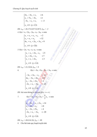 Chương II: Quy hoạch tuyến tính


             ⎧2 x 1 − 3x 2 + x 3           ≥6
             ⎪ x + 7 x − 3x                ≤1
             ⎪ 1       2       3
             ⎨- 3x 1 − x 2 + x 3           = −3
             ⎪              ___
             ⎪x ≥ 0 ( j = 1,3)
             ⎩ j
     ĐS: xopt = (0,1/7,0,45/7,0,20/7); fmin = -3
     4. f(x) = x1 +2x2 - 2x4 - x5 - 3x6 → min
             ⎧x 1 + x 2 + x 4 - x 6 = 2
             ⎪x + x + x             = 12
             ⎪ 4      5     6
             ⎨4x 1 + x 3 + 2x 4 + 3x 6 = 9
             ⎪               ___
             ⎪x ≥ 0 ( j = 1,6)
             ⎩  j


     5. f(x) = 2x1 +x2 - x3 -x4 → max
               ⎧x 1   + x 2 + 2x 3 - x 4     ≤5
               ⎪x     + 2x 2 + x 4          ≤7
               ⎪ 1
               ⎨x 1   + x 3 + 2x 4          ≤3
               ⎪                ___
               ⎪x     ≥ 0 ( j = 1,4)
               ⎩ j
     ĐS: xopt = (3,2,0,0); fmax = 8
     6.                  f(x) = -5x1 +5x2 - 9x3 + 3x4 → min
               ⎧
               ⎪− 3 x 1 + 2 x 3 − x 4       ≥ −13
               ⎪4 x − 3x + 8x               ≤ 25
               ⎪ 1
               ⎪
                           3        4

               ⎨x 2 − 2 x 3 + 2x 4         =4
               ⎪- 2x + x − 3x               ≥ - 13
               ⎪     1     3        4

               ⎪                ___
               ⎪x j ≥ 0 ( j = 1,4)
               ⎩
     ĐS: bài toán không có lời giải (f(x) → -∞ )
                                                9
     7.          f(x) = 2x1 +7x2 - 5x3 +          x 2 → min
                                                2
               ⎧
               ⎪x 1 − 2 x 2 − x 3 + 3x 4 = 14
               ⎪x − 4 x + x             ≤8
               ⎪ 2
               ⎪
                          3      4

               ⎨x 2 − 2 x 3 + 3x 4      =4
               ⎪- 2x + x − 3x           ≥ - 20
               ⎪     1      3      4

               ⎪               ___
               ⎪x j ≥ 0 ( j = 1,4)
               ⎩
     ĐS: xopt = (0,0,34,16): fmin = -98
     8. Cho bài toán quy hoạch tuyến tính

                                                              65
 
