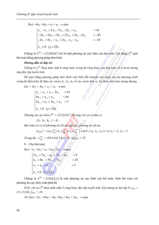 Chương II: Quy hoạch tuyến tính


         f(x) = 6x2 +4x4 + x5 + x6 → min
                ⎧x 1 − x 2 + 3 x 3 - 7x 4 - 2x 5 + x 6                        = 14
                ⎪− 4 x + 6 x − 9 x + 21x + 5x - 2x                            = - 45
                ⎪      1       2      3         4      5 6
                ⎨- 2x 1 + 4 x 3 − x 3 + 2x 4 - x 5 + x 6                      = - 15
                ⎪                ___
                ⎪x ≥ 0 ( j = 1,6)
                ⎩ j
      Chứng tỏ x(0) = (12,0,0,0,7,16) là một phương án cực biên của bài toán. Lợi dụng x(0) giải
bài toán bằng phương pháp đơn hình.
      Hướng dẫn và đáp số:
     Chứng tỏ x(0) thoả mãn chặt 6 ràng buộc trong hệ ràng buộc của bài toán và 6 véctơ tương
ứng độc lập tuyến tính.
      Để giải bằng phương pháp đơn hình cần biến đổi matrận mở rộng của hệ phương trình
trong hệ điều kiện để đưa các véctơ A1, A5, A6 về các véctơ đơn vị. Ta được bài toán tương đương.
      f(x) = 6x2 + 4x4 + x5 + x6 → min
              ⎧x 1 − x 2 + x 3 - 2x 4   = 14
              ⎪4 x + x + x             = 16
              ⎪ 2        4     6
              ⎨2x 2 − x 3 + 3x 4 + x 5 = 7
              ⎪               ___
              ⎪x ≥ 0 ( j = 1,6)
              ⎩ j
      Phương án cực biên x(0) = (12,0,0,0,7,16) ứng với cơ sở đơn vị:
                {A1, A5, A6, } = E3
      Bài toán có vô số phương án tối ưu, tập các phương án tối ưu:
                {xopt} = {λ0 x (opt) + λ 1 x (opt + λ 2 x (opt)
                                 0             1)           2
                                                                  } với 0 ≤ λ0, λ1, λ2≤ 1 và λ0 + λ1 λ2 = 1
      Trong đó: x ( 0 ) = (50/3,0,0,7/3,41/3). và fmin = 23
                  opt

      9. Cho bài toán:
      f(x) = x1 +2x2 + x3 +3x4 - 2x5 → max
            ⎧3x 2 + 7 x 2 − x 3 + 7x 4 - 2x 5             =9
            ⎪x + 8x + 9x + 7x                            = 25
            ⎪ 2                4     5
            ⎨x + x + x                                  =3
            ⎪ 3      4      5

            ⎪               ___

            ⎩ x j ≥ 0 ( j = 1,5)
     Chứng tỏ x(0) = (3,0,0,2,1) là một phương án cực biên của bài toán. Giải bài toán với
phương án cực biên xuất phát đó.
       H.D: chỉ ra x(0) thoả mãn chặt 5 ràng buộc độc lập tuyến tính. Giả tương tự bài tập 9. xopt =
(5,1,3,0,0); fmax = 10.
      10. f(x) = 2x1 +10x2 + 4x3 +8x4 + 8x5 + 3x6 → max



66
 