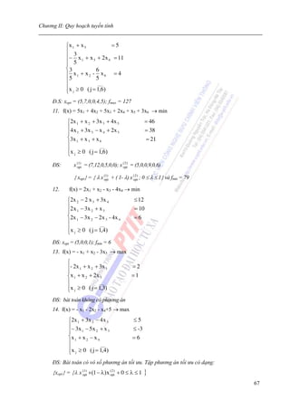 Chương II: Quy hoạch tuyến tính


            ⎧x 1 + x 5          =5
            ⎪ 3
            ⎪− x 1 + x 5 + 2x 6 = 11
            ⎪ 5
            ⎪
            ⎨3            6
            ⎪ x1 + x 2 - x 6 = 4
            ⎪5            5
            ⎪              ___
            ⎪x j ≥ 0 ( j = 1,6)
            ⎩
     Đ.S: xopt = (5,7,0,0,4,5); fmax = 127
     11. f(x) = 5x1 + 4x2 + 5x3 + 2x4 + x5 + 3x6 → min
            ⎧2x 1 + x 2 + 3x 3 + 4x 5                   = 46
            ⎪4 x + 3x − x + 2x                          = 38
            ⎪ 1         3     4     5
            ⎨3x 1 + x 3 + x 6                           = 21
            ⎪               ___
            ⎪x ≥ 0 ( j = 1,6)
            ⎩ j
     ĐS:        x (1) = (7,12,0,5,0,0); x ( 2 ) = (5,0,0,9,0,6)
                  opt                     opt


                { xopt} = { λ x (opt + ( 1- λ) x (opt) ; 0 ≤ λ ≤ 1} và fmin = 79
                                  1)               2



     12.     f(x) = 2x1 + x2 - x3 - 4x4 → min
            ⎧2x 2 − 2 x 3 + 3x 4                 ≤ 12
            ⎪2 x − 3x + x                        = 10
            ⎪ 1        2     3
            ⎨2x 1 − 3x 2 − 2x 3 - 4x 4           =6
            ⎪              ___
            ⎪x ≥ 0 ( j = 1,4)
            ⎩  j


     ĐS: xopt = (5,0,0,1); fmin = 6
     13. f(x) = - x1 + x2 - 3x3 → max
            ⎧
            ⎪- 2x 1 + x 2 + 3x 3                =2
            ⎪
            ⎨x 1 + x 2 + 2 x 3                  =1
            ⎪               ___
            ⎪x j ≥ 0 ( j = 1,3)
            ⎩
     ĐS: bài toán không có phương án
     14. f(x) = - x1 - 2x2 - x4+5 → max
             ⎧2x 1 + 3x 2 − 4x 3                 ≤5
             ⎪− 3 x − 5 x + x                    ≤ -3
             ⎪     1       2      3
             ⎨x 1 + x 2 − x 4                   =6
             ⎪                ___
             ⎪x ≥ 0 ( j = 1,4)
             ⎩ j
     ĐS: Bài toán có vô số phương án tối ưu. Tập phương án tối ưu có dạng:
     {xopt} = {λ x (opt +(1 − λ) x (opt) + 0 ≤ λ ≤ 1
                     1)              2
                                                        }
                                                                                   67
 