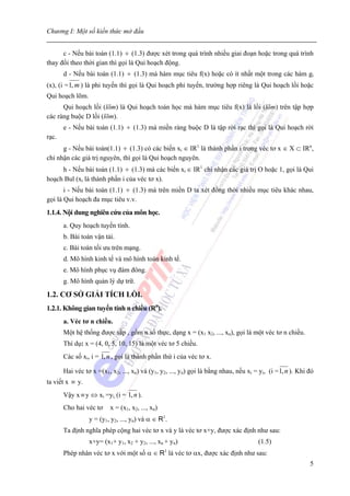Chương I: Một số kiến thức mở đầu


      c - Nếu bài toán (1.1) ÷ (1.3) được xét trong quá trình nhiều giai đoạn hoặc trong quá trình
thay đổi theo thời gian thì gọi là Qui hoạch động.
       d - Nếu bài toán (1.1) ÷ (1.3) mà hàm mục tiêu f(x) hoặc có ít nhất một trong các hàm gi
(x), (i = 1, m ) là phi tuyến thì gọi là Qui hoạch phi tuyến, trường hợp riêng là Qui hoạch lồi hoặc
Qui hoạch lõm.
      Qui hoạch lồi (lõm) là Qui hoạch toán học mà hàm mục tiêu f(x) là lồi (lõm) trên tập hợp
các ràng buộc D lồi (lõm).
       e - Nếu bài toán (1.1) ÷ (1.3) mà miền ràng buộc D là tập rời rạc thì gọi là Qui hoạch rời
rạc.
      g - Nếu bài toán(1.1) ÷ (1.3) có các biến xi ∈ IR1 là thành phần i trong véc tơ x ∈ X ⊂ IRn,
chỉ nhận các giá trị nguyên, thì gọi là Qui hoạch nguyên.
     h - Nếu bài toán (1.1) ÷ (1.3) mà các biến xi ∈ IR1 chỉ nhận các giá trị O hoặc 1, gọi là Qui
hoạch Bul (xi là thành phần i của véc tơ x).
       i - Nếu bài toán (1.1) ÷ (1.3) mà trên miền D ta xét đồng thời nhiều mục tiêu khác nhau,
gọi là Qui hoạch đa mục tiêu v.v.
1.1.4. Nội dung nghiên cứu của môn học.
       a. Quy hoạch tuyến tính.
       b. Bài toán vận tải.
       c. Bài toán tối ưu trên mạng.
       d. Mô hình kinh tế và mô hình toán kinh tế.
       e. Mô hình phục vụ đám đông.
       g. Mô hình quản lý dự trữ.

1.2. CƠ SỞ GIẢI TÍCH LỒI.
1.2.1. Không gian tuyến tính n chiều (Rn).
       a. Véc tơ n chiều.
       Một hệ thống được sắp , gồm n số thực, dạng x = (x1 x2, ..., xn), gọi là một véc tơ n chiều.
       Thí dụ: x = (4, 0, 5, 10, 15) là một véc tơ 5 chiều.
       Các số xi, i = 1, n , gọi là thành phần thứ i của véc tơ x.

       Hai véc tơ x =(x1, x2, ..., xn) và (y1, y2, ..., yn) gọi là bằng nhau, nếu xi = yi, (i = 1, n ). Khi đó
ta viết x ≡ y.
       Vậy x ≡ y ⇔ xi =yi, (i = 1, n ).
       Cho hai véc tơ     x = (x1, x2, ..., xn)
                 y = (y1, y2, ..., yn) và α ∈ R1.
       Ta định nghĩa phép cộng hai véc tơ x và y là véc tơ x+y, được xác định như sau:
                 x+y= (x1+ y1, x2 + y2, ..., xn + yn)                                  (1.5)
                                                  1
       Phép nhân véc tơ x với một số α ∈ R là véc tơ αx, được xác định như sau:
                                                                                                            5
 