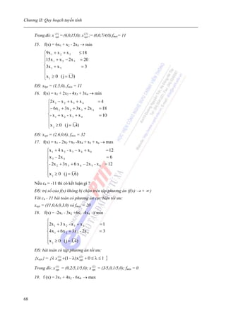 Chương II: Quy hoạch tuyến tính


                   (1 )
     Trong đó: x   opt    = (6,0,15,0); x ( 2 ) ;= (6,0,7/4,0);fmax= 11
                                          opt


     15. f(x) = 6x1 + x2 - 2x3 → min
           ⎧9x 1 + x 2 + x 3    ≤ 18
           ⎪15x + x − 2 x = 20
           ⎪     1     2      3
           ⎨3x 1 + x 3           =3
           ⎪              ___
           ⎪x ≥ 0 ( j = 1,3)
           ⎩  j


     ĐS: x0pt = (1,5,0), fmin = 11
     16. f(x) = x1 + 2x2 - 4x3 + 3x4 → min
              ⎧2x 1 − x 2 + x 3 + x 4    =4
              ⎪− 6 x + 3x + 3x + 2x      = 18
              ⎪      1       2       3 4
              ⎨- x 1 + x 2 - x 3 + x 4   = 10
              ⎪                 ___
              ⎪x ≥ 0 ( j = 1,4)
              ⎩  j


     ĐS: xopt = (2,6,0,6), fmin = 32
     17. f(x) = x1 - 2x2 +x3 -8x4 + x5 + x6 → max
             ⎧x 1 + 4 x 2 - x 3 − x 4 + x 6      = 12
             ⎪x − 2 x                             =6
             ⎪ 3       4
             ⎨- 2x 2 + 3x 3 + 6 x 4 − 2x 5 - x 6 = 12
             ⎪                ___
             ⎪x ≥ 0 ( j = 1,6)
             ⎩ j
     Nếu c4 = -11 thì có kết luận gì ?
     ĐS: trị số của f(x) không bị chặn trên tập phương án (f(x) → + ∞ )
     Với c4 - 11 bài toán có phương án cực biên tối ưu:
     xopt = (11,0,6,0,3,0) và fmax = 20
     18. f(x) = -2x1 - 3x2 +6x3 -4x4 → min
             ⎧
             ⎪2x 1 + 3 x 2 - x 3 + x 4               =1
             ⎪
             ⎨4 x 1 + 6 x 2 + 3x 3 - 2x 4           =3
             ⎪                ___
             ⎪x j ≥ 0 ( j = 1,4)
             ⎩
     ĐS: bài toán có tập phương án tối ưu:
     {xopt} = {λ x (opt +(1 − λ) x (opt) + 0 ≤ λ ≤ 1
                     1)              2
                                                          }
     Trong đó: x (1) = (0,2/5,1/5,0); x ( 2 ) = (3/5,0,1/5,0); fmin = 0
                 opt                    opt


     19. f (x) = 3x1 + 4x2 - 6x4 → max



68
 