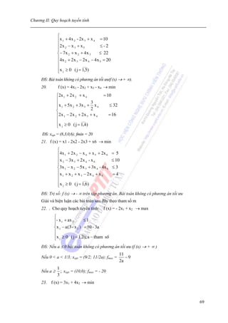 Chương II: Quy hoạch tuyến tính


               ⎧
               ⎪x 1 + 4 x 2 - 2x 3 + x 4 = 10
               ⎪2 x − x + x              ≤-2
               ⎪ 2
               ⎪
                          3     5

               ⎨− 7 x 2 + x 2 + 4 x 3    ≤ 22
               ⎪4x + 2 x − 2 x − 4 x = 20
               ⎪ 2          3       4    5

               ⎪                ___
               ⎪x j ≥ 0 ( j = 1,5)
               ⎩
     ĐS: Bài toán không có phương án tối ưu(f (x) → + ∞).
     20.        f (x) = 4x1 - 2x2 + x3 - x4 → min
               ⎧2x 1 + 2x 2 + x 4             = 10
               ⎪
               ⎪x 1 + 5 x 2 + 3x 3 + 3 x 4        ≤ 32
               ⎪                      2
               ⎨
               ⎪2 x 1 − 2 x 2 + 2 x 3 + x 4       = 16
               ⎪                ___
               ⎪x j ≥ 0 ( j = 1,4)
               ⎩
      ĐS: xopt = (8,3,0,6); fmin = 20
     21. f (x) = x1 - 2x2 - 2x3 + x6 → min
               ⎧
               ⎪4x 1 + 2x 2 − x 4 + x 5 + 2x 6       = 5
               ⎪ x − 3x + 2 x - x                    ≤ 10
               ⎪ 2
               ⎪
                         3       4    6

               ⎨3x 1 − x 2 − 5x 3 + 3x 4 - 4x 6      ≤3
               ⎪x + x + x − 2 x + x                  =4
               ⎪ 1     2     3      4      5

               ⎪               ___
               ⎪x j ≥ 0 ( j = 1,6)
               ⎩
     ĐS: Trị số: f (x) → - ∞ trên tập phương án. Bài toán không có phương án tối ưu
     Giải và biện luận các bài toán sau đây theo tham số m
     22. . Cho quy hoạch tuyến tính: f (x) = - 2x1 + x2 → max
             ⎧
             ⎪- x 1 + ax 2        ≤1
             ⎪
             ⎨x 1 − a (3 - x 2 ) = 10 - 3a
             ⎪                 ___
             ⎪x j ≥ 0 ( j = 1,2); a − tham sè
             ⎩
     ĐS: Nếu a ≤ 0 bài toán không có phương án tối ưu (f (x) → + ∞ )
                                                           11
     Nếu 0 < a < 1/3; xopt = (9/2; 11/2a); fmax =             −9
                                                           2a
               1
     Nếu a ≥     ; xopt = (10,0); fmax = - 20
               3
     23. f (x) = 3x1 + 4x2 → min



                                                                                      69
 
