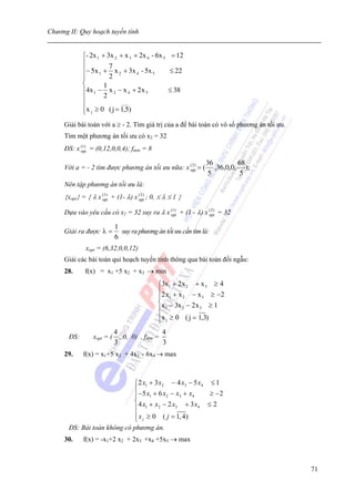 Chương II: Quy hoạch tuyến tính


             ⎧- 2x 1 + 3x 2 + x 3 + 2x 4 - 6x 5 = 12
             ⎪
             ⎪− 5 x 1 + 7 x 2 + 3x 4 - 5x 5     ≤ 22
             ⎪
             ⎪          2
             ⎨        1
             ⎪4x 1 − x 2 − x 4 + 2 x 5         ≤ 38
             ⎪        2
             ⎪               ___
             ⎪x j ≥ 0 ( j = 1,5)
             ⎩
     Giải bài toán với a ≥ - 2. Tìm giá trị của a để bài toán có vô số phương án tối ưu.
     Tìm một phương án tối ưu có x2 = 32
     ĐS: x (1) = (0,12,0,0,4); fmin = 8
           opt


                                                               36         68
     Với a = - 2 tìm được phương án tối ưu nữa: x ( 2 ) = (
                                                  opt             ,36,0,0, );
                                                                5         5
     Nên tập phương án tối ưu là:
     {xopt} = { λ x (opt + (1- λ) x (opt) ; 0, ≤ λ ≤ 1 }
                      1)              2



     Dựa vào yêu cầu có x2 = 32 suy ra λ x (1) + (1 - λ) x ( 2 ) = 32
                                           opt             opt


                            1
     Giải ra được λ =         suy ra phương án tối ưu cần tìm là:
                            6
              xopt = (6,32,0,0,12)
     Giải các bài toán qui hoạch tuyến tính thông qua bài toán đối ngẫu:
     28.      f(x) = x1 +5 x2 + x3 → min
                                             ⎧3x1 + 2 x 2 + x 3 ≥ 4
                                             ⎪ 2 x + x − x ≥ −2
                                             ⎪ 1      2       3
                                             ⎨x − 3x − 2 x ≥ 1
                                             ⎪ 1      2     3

                                             ⎪x j ≥ 0 ( j = 1,3)
                                             ⎩
                            4                  4
       ĐS:       xopt = (     , 0, 0) , fmin =
                            3                  3
     29.     f(x) = x1+5 x2 + 4x3 - 6x4 → max



                             ⎧ 2 x1 + 3 x2 − 4 x3 − 5 x4 ≤ 1
                             ⎪ −5 x + 6 x − x + x        ≥ −2
                             ⎪      1     2   3    4
                             ⎨4 x + x − 2 x + 3x ≤ 2
                             ⎪ 1        2   3         4

                             ⎪ x ≥ 0 ( j = 1, 4)
                             ⎩ j
       ĐS: Bài toán không có phương án.
     30.     f(x) = -x1+2 x2 + 2x3 +x4 +5x5 → max



                                                                                           71
 