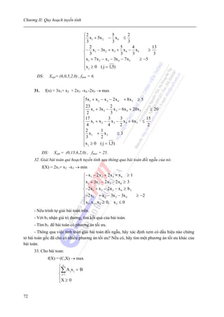 Chương II: Quy hoạch tuyến tính


                                        ⎧2                5          2
                                        ⎪3  x1 + 5x 2 − x 4 ≤
                                                          3          3
                                        ⎪
                                        ⎪− 2 x − 3x + x + 5 x − 4 x             ≥
                                                                                  13
                                        ⎨ 3 1        2     3
                                                                3
                                                                   4
                                                                       3
                                                                         5
                                                                                   3
                                        ⎪
                                        ⎪x1 + 7x 2 − x 3 − 3x 4 − 7x5      ≥ −5
                                        ⎪x ≥ 0 ( j = 1,5)
                                        ⎩ j
       ĐS:       Xopt= (6,0,5,2,0) , fmin = 6.


     31.     f(x) = 3x1+ x2 + 2x3 -x4 -2x5 → max
                                        ⎧5x1 + x 2 − x 3 − 2 x 4 + 8x 5 ≥ 5
                                        ⎪
                                        ⎪ 23 x + 3x − 2 x − 6x + 20x           ≥ 20
                                        ⎪2 1         2
                                                          3
                                                             3    4      5

                                        ⎪17
                                        ⎪               3       3           15
                                        ⎨ x1 + x 2 − x 3 − x 4 + 6x5 ≤
                                        ⎪4              4       2            2
                                        ⎪2         1
                                        ⎪ 3 x1 + 2 x 3        ≤3
                                        ⎪
                                        ⎪x j ≥ 0 ( j = 1,5)
                                        ⎩
           ĐS:      Xopt = (0,15,6,2,0) , fmax = 25.
     32. Giải bài toán qui hoạch tuyến tính sau thông qua bài toán đối ngẫu của nó:
           f(X) = 2x1+ x2 -x3 → min
                                        ⎧ − x1 − 2 x 2 + 2 x 3 + x 4 ≥ 1
                                        ⎪x + 3x − 2 x − 2 x ≥ 3
                                        ⎪ 1
                                        ⎪
                                                     2      3     4

                                        ⎨ −2 x 1 + x 2 − 2 x 3 − x 4 ≥ b 3
                                        ⎪−2 x + x − 3x − 3x                ≥ −2
                                        ⎪      1         2     3      4

                                        ⎪x1 , x 2 , x 4 ≥ 0, x 3 ≤ 0
                                        ⎩
     - Nêu trình tự giải bài toán trên.
     - Với b3 nhận giá trị dương, tìm kết quả của bài toán.
      - Tìm b3 để bài toán có phương án tối ưu.
       - Thông qua việc tính toán giải bài toán đối ngẫu, hãy xác định xem có dấu hiệu nào chứng
tỏ bài toán gốc đã cho có nhiều phương án tối ưu? Nếu có, hãy tìm một phương án tối ưu khác của
bài toán.
      33. Cho bài toan:
              f(X) = (C,X) → max
                       ⎧n
                       ⎪∑ A j x j = B
                       ⎨ j= 1
                       ⎪X ≥ 0
                       ⎩


72
 