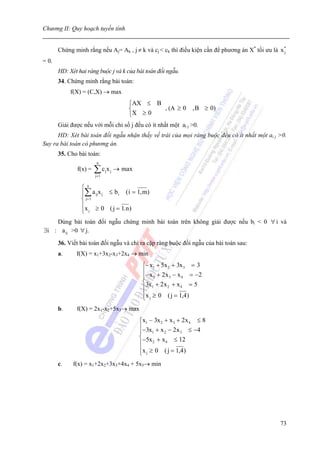 Chương II: Quy hoạch tuyến tính


       Chứng minh rằng nếu Aj= Ak , j ≠ k và cj < ck thì điều kiện cần để phương án X* tối ưu là x*
                                                                                                  j

= 0.
       HD: Xét hai ràng buộc j và k của bài toán đối ngẫu.
       34. Chứng minh rằng bài toán:
            f(X) = (C,X) → max
                                           ⎧AX ≤ B
                                           ⎨       , (A ≥ 0 , B ≥ 0)
                                           ⎩X ≥ 0
       Giải được nếu với mỗi chỉ số j đếu có ít nhất một ai j >0.
      HD: Xét bài toán đối ngẫu nhận thấy vế trái của mọi ràng buộc đều có ít nhất một ai j >0.
Suy ra bài toán có phương án.
       35. Cho bài toán:
                         n
               f(x) =   ∑c x
                        j= 1
                               j   j   → max

                ⎧n
                ⎪∑ a ijx j ≤ b i ( i = 1, m)
                ⎨ j= 1
                ⎪x ≥ 0 ( j = 1. n )
                ⎩ j
    Dùng bài toán đối ngẫu chứng minh bài toán trên không giải được nếu bi < 0 ∀ i và
∃i : a ij >0 ∀ j.
       36. Viết bài toán đối ngẫu và chỉ ra cặp ràng buộc đối ngẫu của bài toán sau:
       a.     f(X) = x1+3x2-x3+2x4 → min
                                                ⎧− x1 + 5x 2 + 3x 3 = 3
                                                ⎪ − x + 2 x − x = −2
                                                ⎪ 2         3   4
                                                ⎨3x + 2 x + x = 5
                                                ⎪ 1        2    4

                                                ⎪x j ≥ 0 ( j = 1,4 )
                                                ⎩
       b.     f(X) = 2x1-x2+5x3→ max
                                               ⎧x1 − 3x 2 + x 3 + 2 x 4 ≤ 8
                                               ⎪−3x + x − 2 x ≤ −4
                                               ⎪     1    2      3
                                               ⎨−5x + x ≤ 12
                                               ⎪     2     4

                                               ⎪x j ≥ 0 ( j = 1,4 )
                                               ⎩
       c.    f(x) = x1+2x2+3x3+4x4 + 5x5→ min




                                                                                                73
 