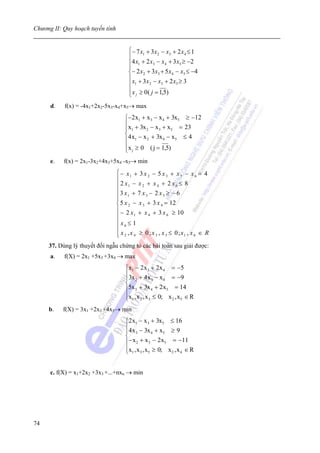 Chương II: Quy hoạch tuyến tính


                                       ⎧− 7 x1 + 3x2 − x3 + 2 x 4 ≤ 1
                                       ⎪
                                       ⎪4 x1 + 2 x3 − x4 + 3x5 ≥ −2
                                       ⎪
                                       ⎨− 2 x2 + 3x3 + 5 x4 − x5 ≤ −4
                                       ⎪ x + 3x − x + 2 x ≥ 3
                                       ⎪ 1        2     3   5

                                       ⎪ x j ≥ 0 ( j = 1,5)
                                       ⎩
      d.   f(x) = -4x1+2x2-5x3-x4+x5→ max
                                      ⎧−2 x1 + x 3 − x 4 + 3x5 ≥ −12
                                      ⎪x + 3x − x + x = 23
                                      ⎪ 1      2     3     5
                                      ⎨4 x − x + 3x − x ≤ 4
                                      ⎪ 1      2       4     5

                                      ⎪x j ≥ 0 ( j = 1,5)
                                      ⎩
      e.   f(x) = 2x1-3x2+4x3+5x4 -x5→ min
                                  ⎧ − x1 + 3 x 2 − 5 x 3 + x 5 − x 6 = 4
                                  ⎪
                                  ⎪ 2 x1 − x 2 + x 4 + 2 x 6 ≤ 8
                                  ⎪3 x + 7 x − 2 x ≥ − 6
                                  ⎪ 1
                                  ⎪
                                                3         5

                                  ⎨ 5 x 2 − x 3 + 3 x 4 = 12
                                  ⎪ − 2 x + x + 3 x ≥ 10
                                  ⎪         1     4          6

                                  ⎪ x6 ≤ 1
                                  ⎪
                                  ⎪ x 2 , x 4 ≥ 0 ; x 3 , x 5 ≤ 0; x1 , x 6 ∈ R
                                  ⎩
     37. Dùng lý thuyết đối ngẫu chứng tỏ các bài toán sau giải được:
      a.   f(X) = 2x1 +5x3 +3x4 → max
                                      ⎧x1 − 2 x 3 + 2 x 4 = −5
                                      ⎪3x + 4 x − x = −9
                                      ⎪ 2            3    4
                                      ⎨
                                      ⎪5x 3 + 3x 4 + 2 x5 = 14
                                      ⎪x1 , x 2 , x 3 ≤ 0; x 2 , x5 ∈ R
                                      ⎩
     b.    f(X) = 3x1 +2x3 +4x5→ min
                                      ⎧2 x1 − x 3 + 3x5 ≤ 16
                                      ⎪4 x − 3x + x ≥ 9
                                      ⎪ 3           4    5
                                      ⎨
                                      ⎪ − x 2 + x 3 − 2 x5 = −11
                                      ⎪x1 , x 3 , x5 ≥ 0; x 2 , x 4 ∈ R
                                      ⎩


      c. f(X) = x1+2x2 +3x3 +...+nxn → min




74
 