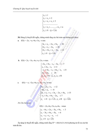 Chương II: Quy hoạch tuyến tính


                                      ⎧x1 ≥ 1
                                      ⎪x + x ≥ 2
                                      ⎪ 1        2

                                      ⎪x1 + x 2 + x 3 ≥ 3
                                      ⎪
                                      ⎨.............................
                                      ⎪
                                      ⎪x1 + x 2 +..............+ x n ≥ n
                                      ⎪
                                      ⎪x j ≥ 0 ( j = 1, n )
                                      ⎩


      38. Dùng lý thuyết đối ngẫu, chứng minh rằng các bài toán sau không giải được:
      a. f(X) = -2x1 +x2+4x3+3x4 → min
                                    ⎧3x1 + x 2 − 2 x 3 + 5x 4 = 30
                                    ⎪2 x + x − 2 x = 20
                                    ⎪ 2       3      4
                                    ⎨2 x + 2 x + x − 2 x = 12
                                    ⎪ 1         2    3       4

                                    ⎪x j ≥ 0 ( j = 1,4 )
                                    ⎩


      b. f(X) = 2x1 +3x3 -4x3+x4+2x5→ max
                                   ⎧−2 x 2 + 5x 3 − x 4 − 3x5 ≥ −7
                                   ⎪x + 2 x − x ≤ 11
                                   ⎪ 2
                                   ⎪
                                              3    5

                                   ⎨− x1 + 4 x 2 − x 3 + 6x 4 − x5 ≤ 0
                                   ⎪3x + 2 x = 24
                                   ⎪ 3          4

                                   ⎪x 4 , x5 ≥ 0; x1 , x 2 , x 3 ∈ R
                                   ⎩


      c.   f(X) = -x1 +2x2+4x3-x4-3x5+5x6 → min
                                  ⎧3x1 − 2 x 3 + x5 = 12
                                  ⎪
                                  ⎪ −4 x 2 + x 6 = − 8
                                  ⎪
                                  ⎨2 x1 + x 2 + x 3 + 3x 4 − 2 x5 + 4 x 6 ≥ 15
                                  ⎪− x + 5x + 4 x − 2 x ≤ 7
                                  ⎪ 1         3      5      6

                                  ⎪x j ≥ 0 ( j = 1,3) , x j ∈ R ( j = 4 ,6)
                                  ⎩
      39. Cho bài toán:
                                  f(X) = -2x1-6x2+5x3-x4-4x5 →max
                                  ⎧x1 − 4 x 2 + 2 x 3 − 5x 4 + 9 x5 = 3
                                  ⎪x − 3x + 4 x − 5x = 6
                                  ⎪ 2       3      4       5
                                  ⎨x − x + x − x = 1
                                  ⎪ 2     3     4      5

                                  ⎪x j ≥ 0 ( j = 1,5)
                                  ⎩
      Áp dụng lý thuyết đối ngẫu, chứng minh rằng X* = (0,0,16,31,14) là phương án tối ưu của bài
toán đã cho.
                                                                                              75
 