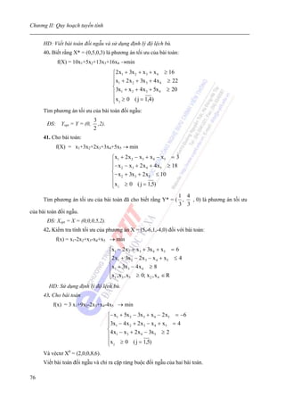 Chương II: Quy hoạch tuyến tính


     HD: Viết bài toán đối ngẫu và sử dụng định lý độ lệch bù.
     40. Biết rằng X* = (0,5,0,3) là phương án tối ưu của bài toán:
           f(X) = 10x1+5x2+13x3+16x4 →min
                                       ⎧2 x1 + 3x 2 + x 3 + x 4 ≥ 16
                                       ⎪x + 2 x + 3x + 4 x ≥ 22
                                       ⎪ 1      2       3      4
                                       ⎨3x + x + 4 x + 5x ≥ 20
                                       ⎪ 1      2       3      4

                                       ⎪x j ≥ 0 ( j = 1,4 )
                                       ⎩
     Tìm phương án tối ưu của bài toán đối ngẫu:
                            3
       ĐS: Yopt = Y = (0,     ,2).
                            2
     41. Cho bài toán:
           f(X) = x1+3x2+2x3+3x4+5x5 → min
                                       ⎧x1 + 2 x 2 − x 3 + x 4 − x5 = 3
                                       ⎪− x − x + 2 x + 4 x ≥ 18
                                       ⎪ 2        3      4      5
                                       ⎨− x + 3x + 2 x ≤ 10
                                       ⎪ 2          3      5

                                       ⎪x j ≥ 0 ( j = 1,5)
                                       ⎩
                                                               1 4
      Tìm phương án tối ưu của bài toán đã cho biết rằng Y* = ( ,  , 0) là phương án tối ưu
                                                               3 3
của bài toán đối ngẫu.
       ĐS: Xopt = X = (0,0,0,5,2).
     42. Kiểm tra tính tối ưu của phương án X = (5,-6,1,-4,0) đối với bài toán:
           f(x) = x1-2x2+x3-x4+x5 → min
                                     ⎧x1 − 2 x 2 + x 3 + 3x 4 + x5 = 6
                                     ⎪2 x + 3x − 2 x − x + x ≤ 4
                                     ⎪ 1           2    3       4    5
                                     ⎨
                                     ⎪ x1 + 3x 3 − 4 x 4 ≥ 8
                                     ⎪x1 , x 3 , x5 ≥ 0; x 2 , x 4 ∈ R
                                     ⎩
        HD: Sử dụng định lý độ lệch bù.
     43. Cho bài toán
         f(x) = 3 x1+9x2-2x3+x4-4x5 → min
                                     ⎧− x1 + 5x 2 − 3x 3 + x 4 − 2 x5 = −6
                                     ⎪3x − 4 x + 2 x − x + x = 4
                                     ⎪ 1        2      3     4     5
                                     ⎨4 x − x + 2 x − 3x ≥ 2
                                     ⎪ 1      3      4       5

                                     ⎪x j ≥ 0 ( j = 1,5)
                                     ⎩
     Và véctơ X0 = (2,0,0,8,6).
     Viết bài toán đối ngẫu và chỉ ra cặp ràng buộc đối ngẫu của hai bài toán.

76
 