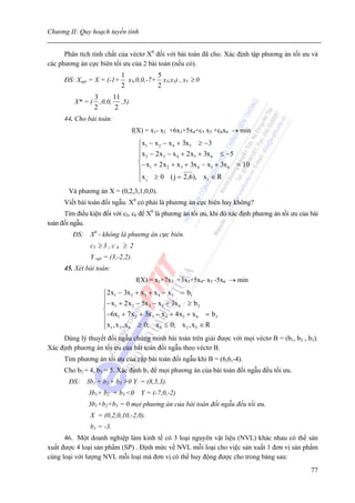 Chương II: Quy hoạch tuyến tính


      Phân tích tính chất của véctơ X0 đối với bài toán đã cho. Xác định tập phương án tối ưu và
các phương án cực biên tối ưu của 2 bài toán (nếu có).
                            1           5
      ĐS: Xopt = X = (-1+     x5,0,0,-7+ x5,x5) , x5 ≥ 0
                            2           2
                   3      11
          X* = (     ,0,0, ,5)
                   2       2
      44. Cho bài toán:
                                 f(X) = x1- x2 +6x3+5x4+c5 x5 +c6x6 → min
                                    ⎧x1 − x 2 − x 4 + 3x5 ≥ −3
                                    ⎪x − 2 x − x + 2 x + 3x ≤ −5
                                    ⎪ 2       3     4    5    6
                                    ⎨− x + 2 x + x + 3x − x + 3x = 10
                                    ⎪ 1         2     3    4  5  6

                                    ⎪x j ≥ 0 ( j = 2 ,6), x1 ∈ R
                                    ⎩
        Và phương án X = (0,2,3,1,0,0).
      Viết bài toán đối ngẫu. X0 có phải là phương án cực biên hay không?
      Tìm điều kiện đối với c5, c6 để X0 là phương án tối ưu, khi đó xác định phương án tối ưu của bài
toán đối ngẫu.
         ĐS: X0 - không là phương án cực biên.
                c5 ≥ 3 , c 6 ≥ 2
                Y opt = (3,-2,2).
      45. Xét bài toán:
                                    f(X) = x1+7x2 +3x3+5x4- x5 -5x6 → min
                     ⎧2 x1 − 3x 2 + x 3 + x 4 − x5 = b1
                     ⎪− x + 2 x − 5x − x + 3x ≥ b
                     ⎪ 1            2    3    5    6        2
                     ⎨
                     ⎪−6x1 + 7 x 2 + 3x 3 − x 4 + 4 x5 + x 6 = b 3
                     ⎪x1 , x 3 , x 4 ≥ 0; x 6 ≤ 0; x 2 , x5 ∈ R
                     ⎩
     Dùng lý thuyết đối ngẫu chứng minh bài toán trên giải được với mọi véctơ B = (b1, b2 , b3).
Xác định phương án tối ưu của bài toán đối ngẫu theo véctơ B.
      Tìm phương án tối ưu của cặp bài toán đối ngẫu khi B = (6,6,-4).
      Cho b2 = 4, b3 = 5. Xác định b1 để mọi phương án của bài toán đối ngẫu đều tối ưu.
        ĐS:   3b1 + b2 + b3 >0 Y = (8,5,3).
               3b1+ b2 + b3 <0 Y = (-7,0,-2)
               3b1+b2+b3 = 0 mọi phương án của bài toán đối ngẫu đều tối ưu.
                X = (0,2,0,10,-2,0).
                b1 = -3.
      46. Một doanh nghiệp làm kinh tế có 3 loại nguyên vật liệu (NVL) khác nhau có thể sản
xuất được 4 loại sản phẩm (SP) . Định mức về NVL mỗi loại cho việc sản xuất 1 đơn vị sản phẩm
cùng loại với lượng NVL mỗi loại mà đơn vị có thể huy động được cho trong bảng sau:
                                                                                                   77
 