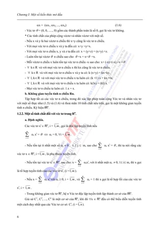 Chương I: Một số kiến thức mở đầu


                   αx = (αx1, αx2, ..., αxn)                                                   (1.6)
       - Véc tơ θ = (0, 0, ....., 0) gồm các thành phần toàn là số 0, gọi là véc tơ không.
       * Các tính chất của phép cộng véctơ và nhân véctơ với một số.
       - Nếu x và y là hai véctơ n chiều thì x+y cũng là véc tơ n chiều.
       - Với mọi véc tơ n chiều x và y ta đều có: x+y =y+x.
       - Với mọi véc tơ n chiều x, y và z ta đều có: x + (y+z) = (x+y) +z.
       - Luôn tồn tại véctơ θ n chiều sao cho θ +x = x+ θ =x.
       - Mỗi véctơ n chiều x luôn tồn tại véc tơ n chiều -x sao cho: x+ (-x)=(-x) +x = θ
       - ∀ k ∈ R và với mọi véc tơ n chiều x thì kx cũng là véc tơ n chiều.
       - ∀ k ∈ R và với mọi véc tơ n chiều x và y ta có: k (x+y) = kx+ky.
       - ∀ l, k ∈ R và với mọi véc tơ n chiều x ta luôn có: (k +l ) x = kx +lx.
       - ∀ l, k ∈ R và với mọi véc tơ n chiều x ta luôn có: k(lx) = (kl) x.
       - Mọi véc tơ n chiều ta luôn có: 1.x = x.
       b. Không gian tuyến tính n chiều Rn.
       Tập hợp tất cả các véc tơ n chiều, trong đó xác lập phép toán cộng Véc tơ và nhân véc tơ
với một số thực như (1.5) và (1.6) và thoả mãn 10 tính chất nêu trên, gọi là một không gian tuyến
tính n chiều. Ký hiệu IRn.
1.2.2. Một số tính chất đối với véc tơ trong Rn.
       a. Định nghĩa.
       Các véc tơ xi ∈ Rn, i = 1, m , gọi là độc lập tuyến tính nếu
        m

       ∑i =1
               αi xi = θ ⇔ αi = 0, ∀i = 1, m .

                                                                                m
       - Nếu tồn tại ít nhất một số αj ≠ 0 , 1 ≤ j ≤ m, sao cho                ∑
                                                                               i =1
                                                                                      αi xi = θ , thì ta nói rằng các

véc tơ x ∈ Rn, i = 1, m , là phụ thuộc tuyến tính.
                                                         m
       - Nếu tồn tại véc tơ xi ∈ Rn, sao cho: x =       ∑
                                                        i =1
                                                                   αixi, với ít nhất một αi ≠ 0, 1≤ i≤ m, thì x gọi

                                           i
là tổ hợp tuyến tính của các véc tơ x , (i = 1, m ).
                     m                                         m
       - Nếu x =    ∑
                    i =1
                           αi xi với αi ≥ 0, i = 1, m , và     ∑
                                                               i =1
                                                                      αi = 1 thì x gọi là tổ hợp lồi của các véc tơ

xi, i = 1, m .
       - Trong không gian véc tơ Rn, hệ n Véc tơ độc lập tuyến tính lập thành cơ sở của IRn.
       Giả sử C1, C2, ..., Cn là một cơ sở của Rn, khi đó ∀x ∈ Rn đều có thể biểu diễn tuyến tính
một cách duy nhất qua các Véc tơ cơ sở. Ci, (i = 1, n ).


6
 