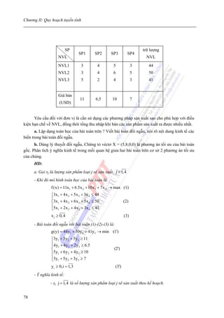 Chương II: Quy hoạch tuyến tính




                           SP                                             trữ lượng
                                 SP1       SP2     SP3            SP4
                    NVL                                                     NVL
                    NVL1          3         4        5                3      44
                    NVL2          3         4        6                5      50
                    NVL3          5         2        4                3      41


                    Giá bán
                                 11        6,5      10                7
                     (USD)


      Yêu cầu đối với đơn vị là cần sử dụng các phương pháp sản xuất sao cho phù hợp với điều
kiện hạn chế về NVL, đồng thời tổng thu nhập khi bán các sản phẩm sản xuất ra được nhiều nhất.
       a. Lập dạng toán học của bài toán trên ? Viết bài toán đối ngẫu, nói rõ nội dung kinh tế các
biến trong bài toán đối ngẫu.
      b. Dùng lý thuyết đối ngẫu, Chứng tỏ véctơ X = (5,8,0,0) là phương án tối ưu của bài toán
gốc. Phân tích ý nghĩa kinh tế trong mối quan hệ giưa hai bài toán trên cơ sở 2 phương án tối ưu
của chúng.
      HD:
      a. Gọi xj là lượng sản phẩm loại j sẽ sản xuất, j = 1,4
      - Khi đó mô hình toán học của bài toán là:
                f (x) = 11x1 + 6.5x 2 + 10x 3 + 7x 4 → max (1)
                ⎧3x1 + 4x 2 + 5x 3 + 3x 4 ≤ 44
                ⎪
                ⎨3x1 + 4x 2 + 6x 3 + 5x 4 ≤ 50                  (2)
                ⎪5x + 2x + 4x + 3x ≤ 41
                ⎩ 1       2      3      4

                x j ≥ 0,4                                       (3)
      - Bài toán đối ngẫu với bài toán (1)-(2)-(3) là:
                g(y) = 44y1 + 50y 2 + 41y3 → min (1')
                ⎧3y1 + 3y 2 + 5y3 ≥ 11
                ⎪
                ⎪4y1 + 4y 2 + 2y3 ≥ 6.5
                ⎨                                    (2')
                ⎪5y1 + 6y 2 + 4y3 ≥ 10
                ⎪3y1 + 5y 2 + 3y3 ≥ 7
                ⎩
                yi ≥ 0,i = 1,3                           (3')
      - Ý nghĩa kinh tế:
               - xj j = 1,4 là số lượng sản phẩm loại j sẽ sản xuất theo kế hoạch.


78
 