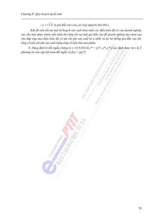 Chương II: Quy hoạch tuyến tính


               - yi i = 1,4 là giá đầu vào của các loại nguyên liệu thứ i.
        Khi đó nếu tồn tại một kế hoạch sản xuất thỏa mãn các điều kiện đã có của doanh nghiệp
sao cho bán được nhiều tiền nhất thì cũng tồn tại một giá đầu vào để doanh nghiệp lựa chọn sao
cho đáp ứng mọi điều kiện đã có mà chi phí sản xuất là ít nhất và tại hệ thống giá đầu vào đó,
tổng số tiền chi phí sản xuất bằng tổng số tiền bán sản phẩm.
     b. Dùng định lý đối ngẫu chứng tỏ x=(5,8,0,0) là y* = (y*1 ,y*2,y*3) xác định được từ x là 2
phương án của cặp bài toán đối ngẫu và f(x) = g(y*).




                                                                                              79
 