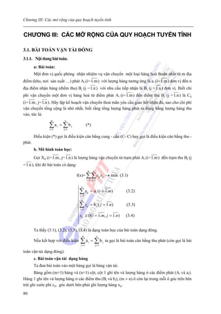 Chương III: Các mở rộng của quy hoạch tuyến tính


CHƯƠNG III: CÁC MỞ RỘNG CỦA QUY HOẠCH TUYẾN TÍNH

3.1. BÀI TOÁN VẬN TẢI ĐÓNG
3.1.1. Nội dung bài toán.
        a: Bài toán:
        Một đơn vị quốc phòng nhận nhiệm vụ vận chuyển một loại hàng hoá thuần nhất từ m địa
điểm (kho, nơi sản xuất …) phát Ai (i= 1.m ) với lượng hàng tương ứng là ai (i= 1.m ) đơn vị đến n
địa điểm nhận hàng (điểm thu) Bj (j = 1.n ) với nhu cầu tiếp nhận là Bj (j = 1.n ) đơn vị. Biết chi
phí vận chuyển một đơn vị hàng hoá từ điểm phát Ai (i= 1.m ) đến điểm thu Bj (j = 1.n ) là Cij
(i= 1.m , j= 1.n ). Hãy lập kế hoạch vận chuyển thoả mãn yêu cầu giao hết nhận đủ, sao cho chi phí
vận chuyển tổng cộng là nhỏ nhất, biết rằng tổng lượng hàng phát ra đúng bằng lượng hàng thu
vào, tức là:
                  m        n

                 ∑ai = ∑ bj
                 i =1     j=1
                                             (*)

        Điều kiện (*) gọi là điều kiện cân bằng cung - cầu (C- C) hay gọi là điều kiện cân bằng thu -
phát.
        b. Mô hình toán học:
        Gọi Xij (i= 1.m , j= 1.n ) là lượng hàng vận chuyển từ trạm phát Ai (i= 1.m ) đến trạm thu Bj (j
= 1.n ), khi đó bài toán có dạng:
                                             m     n
                                    f(x)= ∑∑ cij xij → min (3.1)
                                             i =1 j =1


                                    ⎧n
                                    ⎪∑ xij = ai (i = 1.m)                     (3.2)
                                    ⎪ j =1
                                    ⎪m
                                    ⎪
                                    ⎨∑ xij = b j ( j = 1.n)                   (3.3)
                                    ⎪ i =1
                                    ⎪ x ≥ 0(i = 1.m, j = 1.n)                 (3.4)
                                    ⎪ ij
                                    ⎪
                                    ⎩
        Ta thấy (3.1), (3.2), (3.3), (3.4) là dạng toán học của bài toán dạng đóng.
                                      m                  n
        Nếu kết hợp với điều kiện     ∑a = ∑b
                                      i =1
                                              i
                                                       j= 1
                                                              j   ta gọi là bài toán cân bằng thu phát (còn gọi là bài

toán vận tải dạng đóng).
        c. Bài toán vận tải dạng bảng
        Ta đưa bài toán vào một bảng gọi là bảng vận tải.
       Bảng gồm (m+1) hàng và (n+1) cột, cột 1 ghi tên và lượng hàng ở các điểm phát (Ai và ai).
Hàng 1 ghi tên và lượng hàng ở các điểm thu (Bj và bj), (m × n) ô còn lại trong mỗi ô góc trên bên
trái ghi cước phí cij, góc dưới bên phải ghi lượng hàng xij.

80
 