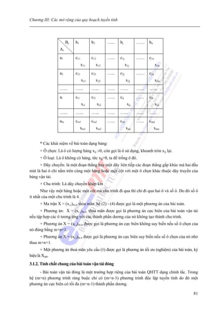 Chương III: Các mở rộng của quy hoạch tuyến tính




                      Bj   b1          b2          …...   bj           ……     bn
                 Ai
                 a1        c11         c12         …...   c1j          ……     c1n
                                 x11         x12                x1j                 x1n
                 a2        c21         c22         …...   c2j          ……     c2n
                                 x21         x22                x2j                 x2n
                 …...      …...        …...        …...   …...         …...   …...
                 ai        ci1         ci2         …...   cij          …...   cin
                                 xi1         xi2                 xij                xin
                 …...      …...        …...        …...   …...         …...   …...
                 am        cm1         cm2         …...   cmi          …...   cmn
                                 xm1         xm2                xmi                 xmn


      * Các khái niệm về bài toán dạng bảng:
      + Ô chọn: Là ô có lượng hàng xij >0, còn gọi là ô sử dụng, khoanh tròn xij lại.
      + Ô loại: Là ô không có hàng, tức xij=0, ta để trống ô đó.
      + Dây chuyền: là một đoạn thẳng hay một dãy liên tiếp các đoạn thẳng gấp khúc mà hai đầu
mút là hai ô chỉ nằm trên cùng một hàng hoặc một cột với một ô chọn khác thuộc dây truyền của
bảng vận tải.
      + Chu trình: Là dây chuyền khép kín
       Như vậy một hàng hoặc một cột mà chu trình đi qua thì chỉ đi qua hai ô và số ô. Do đó số ô
ít nhất của một chu trình là 4.
      + Ma trận X = (xi j)m.n thỏa mãn hệ (2) - (4) được gọi là một phương án của bài toán.
      + Phương án: X = (xi j)m.n thỏa mãn được gọi là phương án cực biên của bài toán vận tải
nếu tập hợp các ô tương ứng với các thành phần dương của nó không tạo thành chu trình.
     + Phương án X = (xi j)m.n được gọi là phương án cực biên không suy biến nếu số ô chọn của
nó đúng bằng m+n+1.
      + Phương án X = (xi j)m.n được gọi là phương án cực biên suy biến nếu số ô chọn của nó nhỏ
thua m+n+1.
       + Một phương án thoả mãn yêu cầu (1) được gọi là phương án tối ưu (nghiệm) của bài toán, ký
hiệu là Xopt.
3.1.2. Tính chất chung của bài toán vận tải đóng
     - Bài toán vận tải đóng là một trường hợp riêng của bài toán QHTT dạng chính tắc. Trong
hệ (m+n) phương trình ràng buộc chỉ có (m+n-1) phương trình độc lập tuyến tính do đó một
phương án cực biên có tối đa (m+n-1) thành phần dương.

                                                                                               81
 