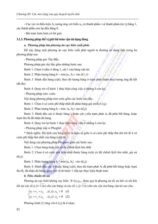 Chương III: Các mở rộng của quy hoạch tuyến tính


      - Các véc tơ điều kiện Aj tương ứng với biến xij có thành phần i và thành phân (m+j) bằng 1,
các thành phần còn lại đều bằng 0.
          - Bài toán luôn luôn có lời giải.
3.1.3. Phương pháp thế vị giải bài toàn vận tải dạng đóng
          a. Phương pháp tìm phương án cực biên xuất phát.
     Để xây dựng một phương án cực biên xuất phát người ta thường sử dụng một trong ba
phương pháp sau:
          - Phương pháp góc Tây-Bắc.
          Phương pháp góc tây bắc gồm những bước sau:
          Bước 1. Chọn ô nằm ở dòng 1, cột 1 của bảng vận tải.
          Bước 2. Phân lượng hàng h = min{a1, b1} vào ô(1,1)
      Bước 3. Đánh dấu hàng (cột), theo đó lượng hàng ở trạm phát (trạm thu) tương ứng đã hết
(đã đủ).
          Bước 4. Quay trở về bước 1 thực hiện công việc ở những ô còn lại.
          - Phương pháp min- cước.
          Nội dung phương pháp min cước gồm các bước sau đây.
          Bước 1. Chọn ô có cước phí thấp nhất để phân hàng giả sử là ô (i,j).
          Bước 2. Phân lượng hàng h = min {ai, bj} vào ô(i,j)
      Bước 3. Đánh dấu các ô thuộc hàng i, hoặc cột j nếu trạm phát Ai đã phát hết hàng, hoặc
trạm thu Bj đã nhận đủ hàng.
          Bước 4. Quay trở lại bước 1 thực hiện công việc ở những ô còn lại.
          - Phương pháp xấp xỉ Phoghel.
      * Định nghĩa. Độ lệch của hàng (cột) là hiệu số giữa ô có cước phí thấp thứ nhì trừ đi ô có
cước phí thấp thứ nhất của hàng (cột) đó.
          Nội dung của phương pháp Phoghen gồm các bước sau:
          Bước 1. Chọn hàng hoặc cột có độ chênh lệch lớn nhất
          Bước 2. Chọn ô có cước phí thấp nhất thuộc hàng (cột) có độ chênh lệch lớn nhất, giả sử
ô(i,j).
          Bước 3. Phân lượng hàng h = min{ai, bj} vào ô(i,j)
      Bước 4. Đánh dấu các ô thuộc hàng (cột), theo đó trạm phát Ai đã phát hết hàng hoặc trạm
thu Bj đã nhận đủ hàng, quay trở về từ bước 1 tiếp tục thực hiện thuật toán.
          b. Tiêu chuẩn tối ưu
          Phương án cực biên không suy biến X=(xij)m.n được gọi là phương án tối ưu khi và chỉ khi
tồn tại các số ui (i= 1.m ) cho các hàng và các số vj (j= 1.n ) cho các cột của bảng vận tải sao cho:
             ⎧ui + v j = cij , (i. j ) : xij > 0 (1)
             ⎪
             ⎨
             ⎪ui + v j ≤ cij , (i. j ) : xij = 0 (2)
             ⎩
          Phương trình (1) ứng với ô (i.j) là ô chọn.

82
 