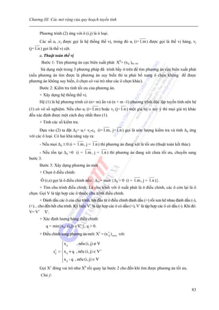 Chương III: Các mở rộng của quy hoạch tuyến tính


       Phương trình (2) ứng với ô (i.j) là ô loại.
       Các số ui ,vj được gọi là hệ thống thế vị, trong đó ui (i= 1.m ) được gọi là thế vị hàng, vj
(j= 1.n ) gọi là thế vị cột.
       c. Thuật toán thế vị
        Bước 1: Tìm phương án cực biên xuất phát X0= (xij )m..xn
      Sử dụng một trong 3 phương pháp đã trình bầy ở trên để tìm phương án cực biên xuất phát
(nếu phương án tìm được là phương án suy biến thì ta phải bổ xung ô chọn không để được
phương án không suy biến, ô chọn có vai trò như các ô chọn khác).
       Bước 2: Kiểm tra tính tối ưu của phương án.
       + Xây dựng hệ thống thế vị.
       Hệ (1) là hệ phương trình có (n+ m) ẩn và (n + m -1) phương trình độc lập tuyến tính nên hệ
(1) có vô số nghiệm. Nếu cho ui (i= 1.m ) hoặc vj (j= 1.n ) một giá trị a tuỳ ý thì mọi giá trị khác
đều xác định được một cách duy nhất theo (1).
       + Tính các số kiểm tra.
      Dựa vào (2) ta đặt Δij= ui+ vj-cij (i= 1.m , j= 1.n ) gọi là ước lượng kiểm tra và tính Δij ứng
với các ô loại. Có hai khả năng xảy ra:
       - Nếu mọi Δij ≤ 0 (i = 1.m , j = 1.n ) thì phương án đang xét là tối ưu (thuật toán kết thúc).
     - Nếu tồn tại Δij >0 (i = 1.m , j = 1.n ) thì phương án đang xét chưa tối ưu, chuyển sang
bước 3.
       Bước 3: Xây dựng phương án mới
       + Chọn ô điều chỉnh:
       Ô (r,s) gọi là ô điều chỉnh nếu: Δrs = max {Δij > 0 (i = 1.m , j = 1.n )}.
      + Tìm chu trình điều chỉnh: Là chu trình với ô xuất phát là ô điều chỉnh, các ô còn lại là ô
chọn. Gọi V là tập hợp các ô thuộc chu trình điều chỉnh.
        + Đánh dấu các ô của chu trình, bắt đầu từ ô điều chỉnh đánh dấu (+) rồi xen kẽ nhau đánh dấu (-),
(+)... cho đến hết chu trình. Ký hiệu V+ là tập hợp các ô có dấu (+), V- là tập hợp các ô có dấu (-). Khi đó:
V= V+ V-.
       + Xác định lượng hàng điều chỉnh:
           q = min{xij: (i,j) ∈V- }, q > 0.
       + Điều chỉnh sang phương án mới: X1 = (x 1 ) mxn với:
                                                ij


                      ⎧ x ij      , nÕu (i, j) ∉ V
                      ⎪
                      ⎪
                xij = ⎨ x ij + q , nÕu (i, j) ∈ V +
                 1

                      ⎪
                      ⎪ x ij - q , nÕu (i, j) ∈ V
                                                  -
                      ⎩
       Gọi X1 đóng vai trò như X0 rồi quay lại bước 2 cho đến khi tìm được phương án tối ưu.
       Chú ý:


                                                                                                          83
 