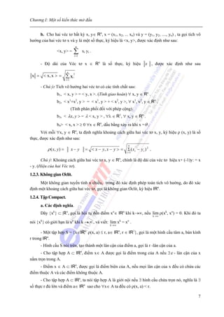 Chương I: Một số kiến thức mở đầu


     b. Cho hai véc tơ bất kỳ x, y∈ Rn, x = (x1, x2, ... xn) và y = (y1, y2, ...., yn) , ta gọi tích vô
hướng của hai véc tơ x và y là một số thực, ký hiệu là <x, y>, được xác định như sau:
                                    m
                <x, y> =            ∑
                                    i =1
                                           xi yi .

      - Độ dài của Véc tơ x ∈ Rn là số thực, ký hiệu                            x , được xác định như sau
                          n
 x = < x, x > = ∑ x i2
                         i =1

      - Chú ý: Tích vô hướng hai véc tơ có các tính chất sau:
                b1, < x, y > = < y, x >. (Tính giao hoán) ∀ x, y ∈ Rn .
                b2, < x1+x2, y > = < x1, y > + < x2, y >, ∀ x1, x2, y ∈ Rn .
                                (Tính phân phối đối với phép cộng).
                b3, < λx, y > = λ < x, y > , ∀λ ∈ R1, ∀ x, y ∈ Rn .
                b4> < x, x > ≥ 0 ∀x ∈ Rn, dấu bằng xảy ra khi x = θ .
      Với mỗi ∀x, y ∈ Rn, ta định nghĩa khoảng cách giữa hai véc tơ x, y, ký hiệu ρ (x, y) là số
thực, được xác định như sau:
                                                                       n
          ρ ( x, y ) =          x− y         = < x − y, x − y > = Σ ( xi − y i ) 2 .
                                                                      i =1


       Chú ý: Khoảng cách giữa hai véc tơ x, y ∈ Rn, chính là độ dài của véc tơ hiệu x+ (-1)y: = x
- y. (Hiệu của hai Véc tơ).
1.2.3. Không gian Ơclít.
      Một không gian tuyến tính n chiều, trong đó xác định phép toán tích vô hướng, do đó xác
định một khoảng cách giữa hai véc tơ, gọi là không gian Ơclít, ký hiệu IRn.
1.2.4. Tập Compact.
      a. Các định nghĩa.
      Dãy {xk} ⊂ |Rn, gọi là hội tụ đến điểm xo∈ IRn khi k→∞, nếu lim ρ(xk, xo) = 0. Khi đó ta
                                                                                       k →∞

nói {x } có giới hạn là x khi k → ∞ , và viết: lim x = x .
      k                         o                                 k   o
                                                           k →∞

       - Một tập hợp S = {x∈IR ρ(x, a) ≤ r, a∈ IRn, r ∈ IR1}, gọi là một hình cầu tâm a, bán kính
                                            n:

r trong IRn.
      - Hình cầu S nói trên, tạo thành một lân cận của điểm a, gọi là r -lân cận của a.
      - Cho tập hợp A ⊂ IRn, điểm x∈ A được gọi là điểm trong của A nếu ∃ ε - lân cận của x
nằm trọn trong A.
      - Điểm x ∈ A ⊂ IRn, được gọi là điểm biên của A, nếu mọi lân cận của x đều có chứa các
điểm thuộc A và các điểm không thuộc A.
      - Cho tập hợp A ⊂ IRn, ta nói tập hợp A là giới nội nếu ∃ hình cầu chứa trọn nó, nghĩa là ∃
số thực r đủ lớn và điểm a∈ IRn sao cho ∀x∈ A ta đều có ρ(x, a) < r.

                                                                                                        7
 