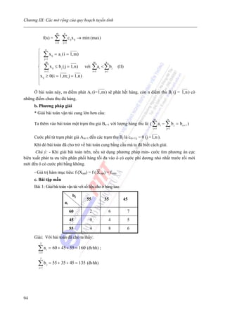 Chương III: Các mở rộng của quy hoạch tuyến tính

                         m      n
               f(x) =   ∑ ∑c x
                        i =1   j =1
                                      ij ij   → min (max)

       ⎧ n
       ⎪ ∑ x ij = a i ( i = 1, m)
       ⎪ j= 1
       ⎪ m                                             m       n

       ⎨ ∑ x ij ≤ b j ( j = 1, n ) với                 ∑ ai < ∑ b j     (II)
       ⎪ i =1                                          i =1   j=1
       ⎪x ij ≥ 0( i = 1, m; j = 1, n )
       ⎪
       ⎩
     Ở bài toán này, m điểm phát Ai (i= 1,m ) sẽ phát hết hàng, còn n điểm thu Bj (j = 1,n ) có
những điểm chưa thu đủ hàng.
     b. Phương pháp giải
     * Giải bài toán vận tải cung lớn hơn cầu:
                                                                                   m       n
     Ta thêm vào bài toàn một trạm thu giả Bn+1 với lượng hàng thu là: ( ∑ a i − ∑ b j = b n + 1 )
                                                                                   i =1   j= 1


     Cước phí từ trạm phát giả Am+1 đến các trạm thu Bj là cm+1,j = 0 (j = 1, n ).
     Khi đó bài toán đã cho trở về bài toán cung bằng cầu mà ta đã biết cách giải.
      Chú ý: - Khi giải bài toán trên, nếu sử dụng phương pháp min- cước tìm phương án cực
biên xuất phát ta ưu tiên phân phối hàng tối đa vào ô có cựớc phí dương nhỏ nhất trước rồi mới
mới đến ô có cước phí bằng không.
     - Giá trị hàm mục tiêu: f (Xopt) = f ( X opt) = fmin.
     c. Bài tập mẫu
     Bài 1: Giải bài toán vận tải với số liệu cho ở bảng sau:

                                        bj
                                                  55          35           45
                                ai
                                      60           2                6          7
                                      45           9                4          5
                                      55           4                8          6

     Giải: Với bài toán đã cho ta thấy:
         3

        ∑a
        i =1
                i    = 60 + 45 + 55 = 160 (đvhh) ;

         3

        ∑b
        j= 1
                 j   = 55 + 35 + 45 = 135 (đvhh)




94
 