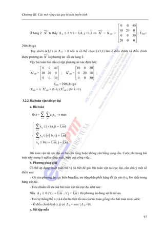 Chương III: Các mở rộng của quy hoạch tuyến tính


                                                                            ⎡ 0 0 40⎤
                                                                            ⎢10 20 0 ⎥
      Ở bảng 2 X1 ta thấy Δ ij ≤ 0 ∀ i = 1,4 , j = 1,3 ⇒ X1 = X opt       = ⎢        ⎥ ; f min=
                                                                            ⎢ 0 0 30⎥
                                                                            ⎢        ⎥
                                                                            ⎣ 20 0 0 ⎦
290 (đvcp)
      Tuy nhiên ô(1,1) có Δ 11 = 0 nên ta có thể chọn ô (1,1) làm ô điều chỉnh và điều chỉnh
được phương án X2 là phương án tối ưu bảng 2.
      Vậy bài toán ban đầu có tập phương án xác định bởi:
                ⎡ 0 0 40⎤                            ⎡10 0 20⎤
      X1opt   = ⎢10 20 0 ⎥ ;               X2opt   = ⎢ 0 20 10⎥ ;
                ⎢        ⎥                           ⎢        ⎥
                ⎢ 0 0 30⎥
                ⎣        ⎦                           ⎢ 0 0 30⎥
                                                     ⎣        ⎦
                                  fmin = 290 (đvcp)
      Xopt = λ     X1opt     + (1- λ ) X2opt , (0< λ <1)


3.2.2. Bài toán vận tải cực đại
      a. Bài toán
                 m       n
       f(x) =   ∑ ∑c x
                 i =1   j =1
                               ij ij   → max

        ⎧ n
        ⎪ ∑ xij ≤ ( = ) a i (i = 1, m)
        ⎪ jm1
            =

        ⎪
        ⎨ ∑ xij ≤ ( = ) b j ( j = 1, n)
        ⎪ i =1
        ⎪ x ij ≥ 0 (i = 1, m; j = 1, n)
        ⎪
        ⎩
      Bài toán vận tải cực đại có thể cân bằng hoặc không cân bằng cung cầu. Cước phí trong bài
toán này mang ý nghĩa năng xuất, hiệu quả công việc...
      b. Phương pháp giải
      Có thể áp dụng thuật toán thế vị đã biết để giải bài toán vận tải cục đại, cần chú ý một số
điểm sau:
      - Khi tìm phương án cực biên ban đầu, ưu tiên phân phối hàng tối đa vào ô cij lớn nhất trong
bảng vận tải .
      - Tiêu chuẩn tối ưu của bài toán vận tải cực đại như sau:
      Nếu Δ ij ≥ 0 ( ∀ i = 1, m , ∀ j = 1, n ) thì phương án đang xét là tối ưu.
      - Tìm hệ thống thế vị và kiểm tra tính tối ưu của bài toán giống như bài toán min- cước.
       - Ô điều chỉnh là ô (i, j) có Δ ij = min { Δ ij <0}.
      c. Bài tập mẫu

                                                                                                 97
 