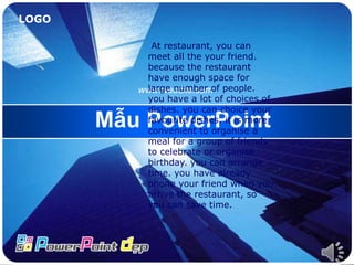 LOGO
Mẫu PowerPoint
www.website.com
At restaurant, you can
meet all the your friend.
because the restaurant
have enough space for
large number of people.
you have a lot of choices of
dishes. you can choice your
favourite dishes. it is more
convenient to organise a
meal for a group of friends
to celebrate or organise
birthday. you can arrange
time. you have already
phone your friend when you
arrive the restaurant, so
you can save time.
 