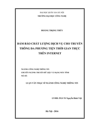 ĐẠI HỌC QUỐC GIA HÀ NỘI
TRƯỜNG ĐẠI HỌC CÔNG NGHỆ
HOÀNG TRỌNG THỦY
ĐẢM BẢO CHẤT LƯỢNG DỊCH VỤ CHO TRUYỀN
THÔNG ĐA PHƯƠNG TIỆN THỜI GIAN THỰC
TRÊN INTERNET
NGÀNH: CÔNG NGHỆ THÔNG TIN
CHUYÊN NGÀNH: TRUYỀN DỮ LIỆU VÀ MẠNG MÁY TÍNH
MÃ SỐ:
LUẬN VĂN THẠC SĨ NGÀNH CÔNG NGHỆ THÔNG TIN
GVHD: PGS TS Nguyễn Đình Việt
Hà Nội - 2016
 