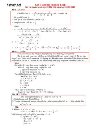 hsmath.net                            Gợi ý làm bài thi môn Toán
                       Kỳ thi tuyển sinh lớp 10 Hà Nội năm học 2009-2010
   Bài I/ (2,5 điểm)
                                   x     1      1
          Cho biểu thức A =                       , với x  0 và x  4
                                  x4   x 2   x 2
   1/ Rút gọn biểu thức A.
   2/ Tính giá trị của biểu thức A khi x = 25.
                                 1
   3/ Tìm giá trị của x để A = 
                                 3
       Giải:
                x       1        1       x x 2 x 2           x2 x
   1/ A =                                               
             x4       x 2     x 2      ( x  2)( x  2)   ( x  2)( x  2)
                  x ( x  2)                  x
          =                       
              ( x  2)( x  2)            x 2
                  x          25           5
   2/   A =          =                =
                x 2        25  2        3
               1           x       1                                            1        1
   3/   A=                   =   3 x  x2 4 x 2                   x  x
               3         x 2      3                                            2        4
   Bài II/ (2,5 điểm)
           Giải bài toán sau đây bằng cách lập phương trình hoặc hệ phương trình:
           Hai tổ sản xuất cùng may một loại áo. Nếu tổ thứ nhất may trong 3 ngày, tổ thứ hai may
   trong 5 ngày thì cả hai tổ may được 1310 chiếc áo. Biết rằng trong một ngày tổ thứ nhất may được
   nhiều hơn tổ thứ hai là 10 chiếc áo. Hỏi mỗi tổ trong một ngày may được bao nhiêu chiếc áo?
       Giải:
       Gọi số áo tổ 2 may được trong 1 ngày là x (x  N*)
            số áo tổ 1 may được trong 1 ngày là x +10
               3 ngày tổ 1 may được 3(x+10)
               5 ngày tổ 2 may được 5x
       Theo đề bài hai tổ may được 1310 chiếc, ta có:
               3(x+10) + 5x = 1310
               3x + 30 + 5x = 1310
               8x + 30 = 1310
               8x = 1280
               x = 1280:8
               x = 160
       Vậy 1 ngày tổ 2 may được 160 chiếc áo
            1 ngày tổ 1 may được 160+10 = 170 chiếc áo.
    Bài III/ (1,0 điểm)
                Cho phương trình (ẩn x): x2 – 2(m+1)x + m2 +2 = 0
    1/ Giải phương trình đã cho khi m = 1.
    2/ Tìm giá trị của m để phương trình đã cho có hai nghiệm phân biệt x1, x2 thỏa mãn hệ thức
                  2
               x 1 + x22 = 10.
        Giải:
    1/ Khi m = 1: x2 – 4x + 3 = 0                      c
               a+b+c = 1 + (-4) + 3 = 0  x1 = 1; x2 = a = 3
   2/ Để phương trình có 2 nghiệm phân biệt: ' > 0
              ' = [-(m+1)]2 – (m2+2)
                 = m2 + 2m + 1 – m2 – 2
                 = 2m -1 > 0
                   m> 1
                           2
 