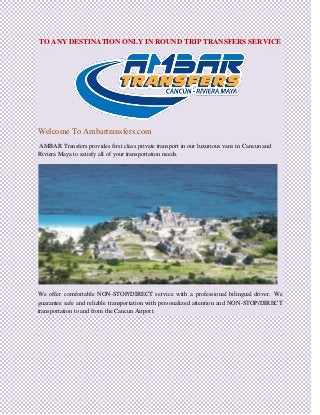 TO ANY DESTINATION ONLY IN ROUND TRIP TRANSFERS SERVICE
Welcome To Ambartransfers.com
AMBAR Transfers provides first class private transport in our luxurious vans in Cancun and
Riviera Maya to satisfy all of your transportation needs.
We offer comfortable NON-STOP/DIRECT service with a professional bilingual driver. We
guarantee safe and reliable transportation with personalized attention and NON-STOP/DIRECT
transportation to and from the Cancun Airport.
 